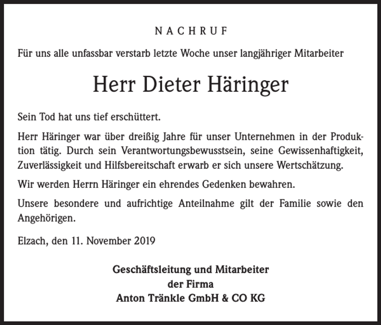 <p>NACHRUF<br />Für uns alle unfassbar verstarb letzte Woche unser langjähriger Mitarbeiter</p><p>Herr Dieter Häringer<br />Sein Tod hat uns tief erschüttert.<br />Herr Häringer war über dreißig Jahre für unser Unternehmen in der Produktion tätig. Durch sein Verantwortungsbewusstsein, seine Gewissenhaftigkeit,<br />­Zuverlässigkeit und Hilfsbereitschaft erwarb er sich unsere Wertschätzung.<br />Wir werden Herrn Häringer ein ehrendes Gedenken bewahren.<br />Unsere besondere und aufrichtige Anteilnahme gilt der Familie sowie den<br />Angehörigen.<br />Elzach, den 11. November 2019<br />Geschäftsleitung und Mitarbeiter<br />der Firma<br />Anton Tränkle GmbH &amp; CO KG</p>