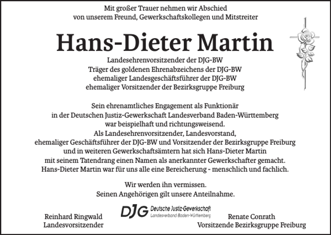 <p>Mit großer Trauer nehmen wir Abschied<br />von unserem Freund, Gewerkschaftskollegen und Mitstreiter</p><p>Hans-Dieter Martin<br />Landesehrenvorsitzender der DJG-BW<br />Träger des goldenen Ehrenabzeichens der DJG-BW<br />ehemaliger Landesgeschäftsführer der DJG-BW<br />ehemaliger Vorsitzender der Bezirksgruppe Freiburg</p><p>Sein ehrenamtliches Engagement als Funktionär<br />in der Deutschen Justiz-Gewerkschaft Landesverband Baden-Württemberg<br />war beispielhaft und richtungsweisend.<br />Als Landesehrenvorsitzender, Landesvorstand,<br />ehemaliger Geschäftsführer der DJG-BW und Vorsitzender der Bezirksgruppe Freiburg<br />und in weiteren Gewerkschaftsämtern hat sich Hans-Dieter Martin<br />mit seinem Tatendrang einen Namen als anerkannter Gewerkschafter gemacht.<br />Hans-Dieter Martin war für uns alle eine Bereicherung - menschlich und fachlich.<br />Wir werden ihn vermissen.<br />Seinen Angehörigen gilt unsere Anteilnahme.<br />Reinhard Ringwald<br />Landesvorsitzender</p><p>Renate Conrath<br />Vorsitzende Bezirksgruppe Freiburg</p>