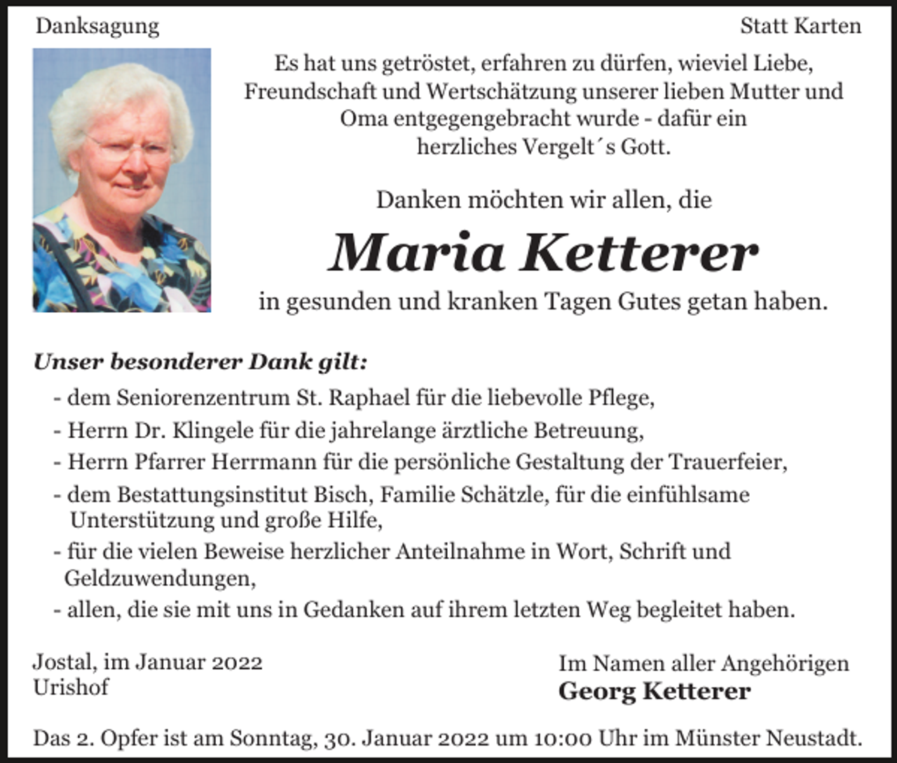 <p>Danksagung</p><p>Statt Karten<br />Es hat uns getröstet, erfahren zu dürfen, wieviel Liebe,<br />Freundschaft und Wertschätzung unserer lieben Mutter und<br />Oma entgegengebracht wurde - dafür ein<br />herzliches Vergelt´s Gott.</p><p>Danken möchten wir allen, die</p><p>Maria Ketterer<br />in gesunden und kranken Tagen Gutes getan haben.<br />Unser besonderer Dank gilt:<br />- dem Seniorenzentrum St. Raphael für die liebevolle Pflege,<br />- Herrn Dr. Klingele für die jahrelange ärztliche Betreuung,<br />- Herrn Pfarrer Herrmann für die persönliche Gestaltung der Trauerfeier,<br />- dem Bestattungsinstitut Bisch, Familie Schätzle, für die einfühlsame<br />Unterstützung und große Hilfe,<br />- für die vielen Beweise herzlicher Anteilnahme in Wort, Schrift und<br />Geldzuwendungen,<br />- allen, die sie mit uns in Gedanken auf ihrem letzten Weg begleitet haben.<br />Jostal, im Januar 2022<br />Urishof</p><p>Im Namen aller Angehörigen</p><p>Georg Ketterer</p><p>Das 2. Opfer ist am Sonntag, 30. Januar 2022 um 10:00 Uhr im Münster Neustadt.</p>