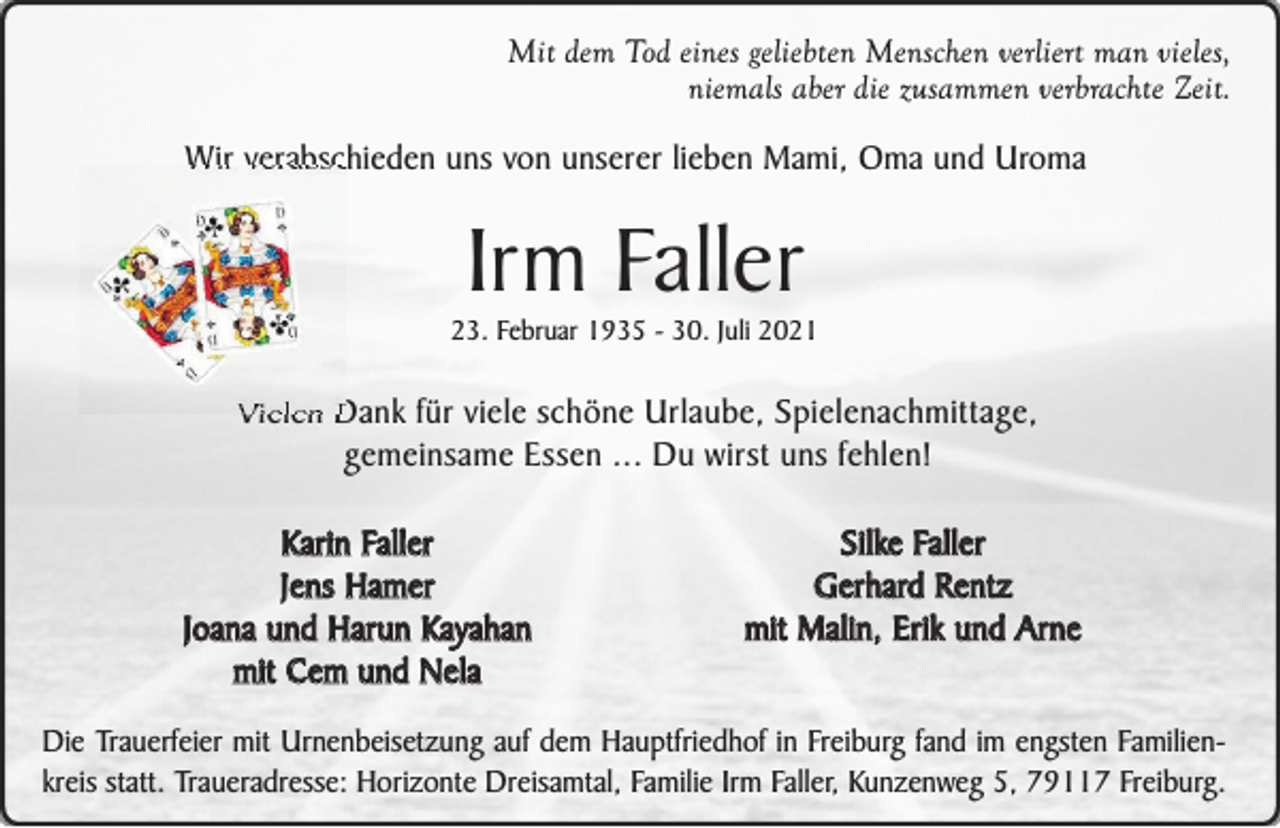 <p>Mit dem Tod eines geliebten Menschen verliert man vieles,<br />niemals aber die zusammen verbrachte Zeit.</p><p>Wir verabschieden uns von unserer lieben Mami, Oma und Uroma</p><p>Irm Faller</p><p>23. Februar 1935 - 30. Juli 2021</p><p>Vielen Dank für viele schöne Urlaube, Spielenachmittage,<br />gemeinsame Essen ... Du wirst uns fehlen!<br />Karin Faller<br />Jens Hamer<br />Joana und Harun Kayahan<br />mit Cem und Nela</p><p>Silke Faller<br />Gerhard Rentz<br />mit Malin, Erik und Arne</p><p>Die Trauerfeier mit Urnenbeisetzung auf dem Hauptfriedhof in Freiburg fand im engsten Familienkreis statt. Traueradresse: Horizonte Dreisamtal, Familie Irm Faller, Kunzenweg 5, 79117 Freiburg.</p>
