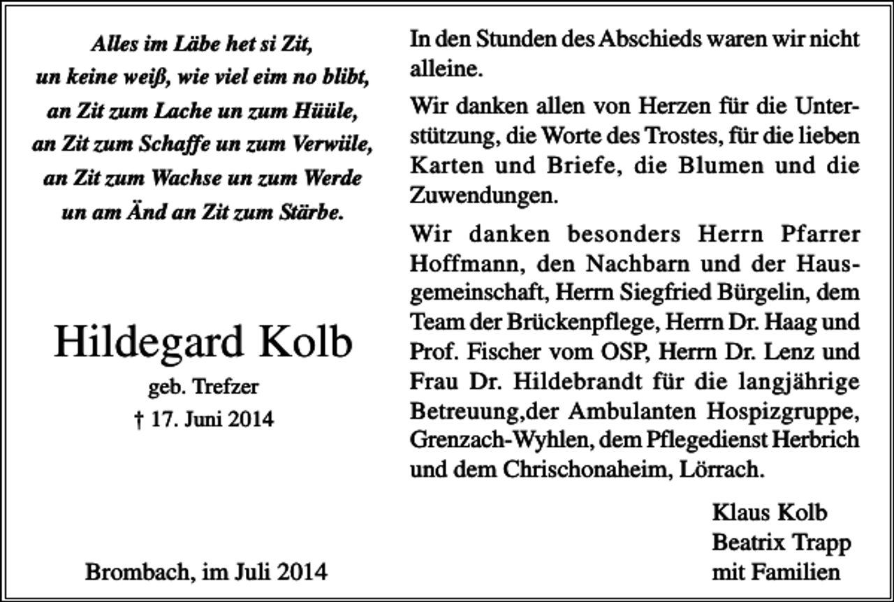 <p>Alles im Läbe het si Zit,<br />un keine weiß, wie viel eim no blibt,</p><p>In den Stunden des Abschieds waren wir nicht<br />alleine.</p><p>an Zit zum Lache un zum Hüüle,<br />an Zit zum Schaffe un zum Verwiile,</p><p>Wir danken allen von Herzen für die Unterstützung, die Worte des Trostes, für die lieben<br />Karten und Briefe, die Blumen und die<br />Zuwendungen.</p><p>an Zit zum Wachse un zum Werde<br />un am Änd an Zit zum Stärbe.</p><p>Hildegard Kolb<br />geb. Trefzer<br />† 17. Juni 2014</p><p>Brombach, im Juli 2014</p><p>Wir danken besonders Herrn Pfarrer<br />Hoffmann, den Nachbarn und der Hausgemeinschaft, Herrn Siegfried Bürgelin, dem<br />Team der Brückenpflege, Herrn Dr. Haag und<br />Prof. Fischer vom OSP, Herrn Dr. Lenz und<br />Frau Dr. Hildebrandt für die langjährige<br />Betreuung,der Ambulanten Hospizgruppe,<br />Grenzach-Wyhlen, dem Pflegedienst Herbrich<br />und dem Chrischonaheim, Lörrach.<br />Klaus Kolb<br />Beatrix Trapp<br />mit Familien</p>
