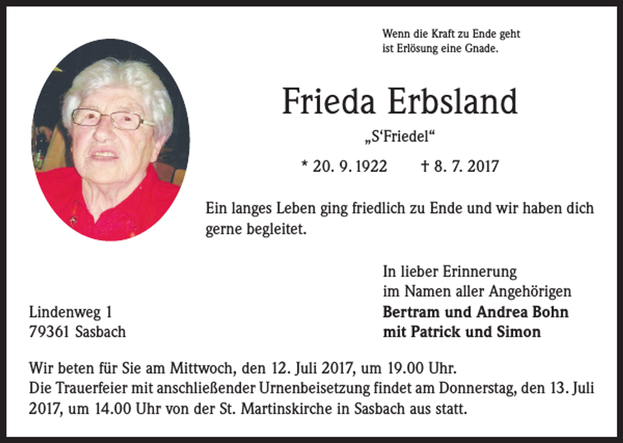 <p>Wenn die Kraft zu Ende geht<br />ist Erlösung eine Gnade.</p><p>Frieda Erbsland<br />„S‘Friedel“<br />* 20. 9. 1922 † 8. 7. 2017<br />Ein langes Leben ging friedlich zu Ende und wir haben dich<br />gerne begleitet.</p><p>Lindenweg 1<br />79361 Sasbach</p><p>In lieber Erinnerung<br />im Namen aller Angehörigen<br />Bertram und Andrea Bohn<br />mit Patrick und Simon</p><p>Wir beten für Sie am Mittwoch, den 12. Juli 2017, um 19.00 Uhr.<br />Die Trauerfeier mit anschließender Urnenbeisetzung findet am Donnerstag, den 13. Juli<br />2017, um 14.00 Uhr von der St. Martinskirche in Sasbach aus statt.</p>