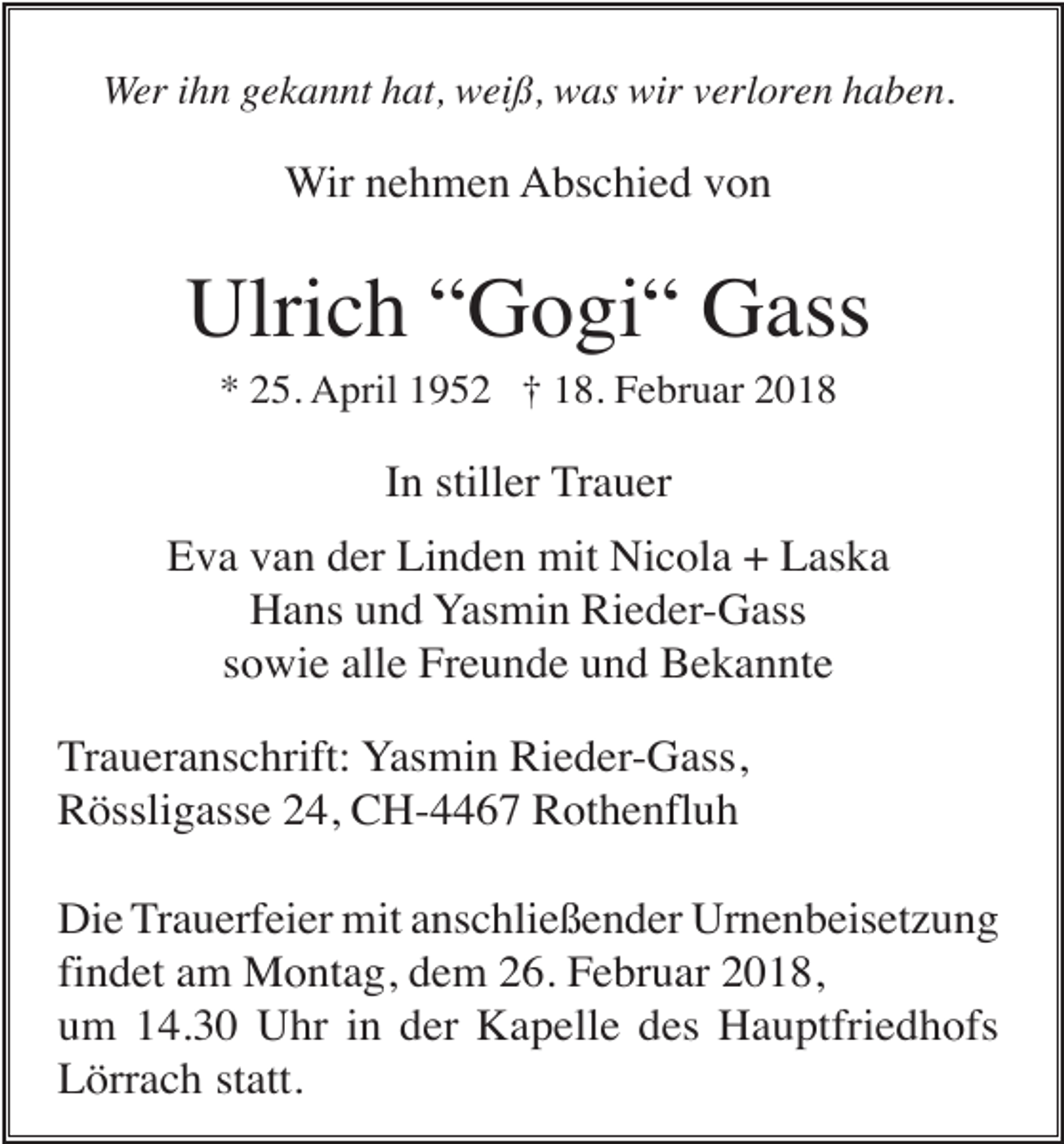 <p>Wer ihn gekannt hat, weiß, was wir verloren haben.</p><p>Wir nehmen Abschied von</p><p>Ulrich “Gogi“ Gass<br />* 25. April 1952 † 18. Februar 2018</p><p>In stiller Trauer<br />Eva van der Linden mit Nicola + Laska<br />Hans und Yasmin Rieder-Gass<br />sowie alle Freunde und Bekannte<br />Traueranschrift: Yasmin Rieder-Gass,<br />Rössligasse 24, CH-4467 Rothenfluh<br />Die Trauerfeier mit anschließender Urnenbeisetzung<br />findet am Montag, dem 26. Februar 2018,<br />um 14.30 Uhr in der Kapelle des Hauptfriedhofs<br />Lörrach statt.</p>