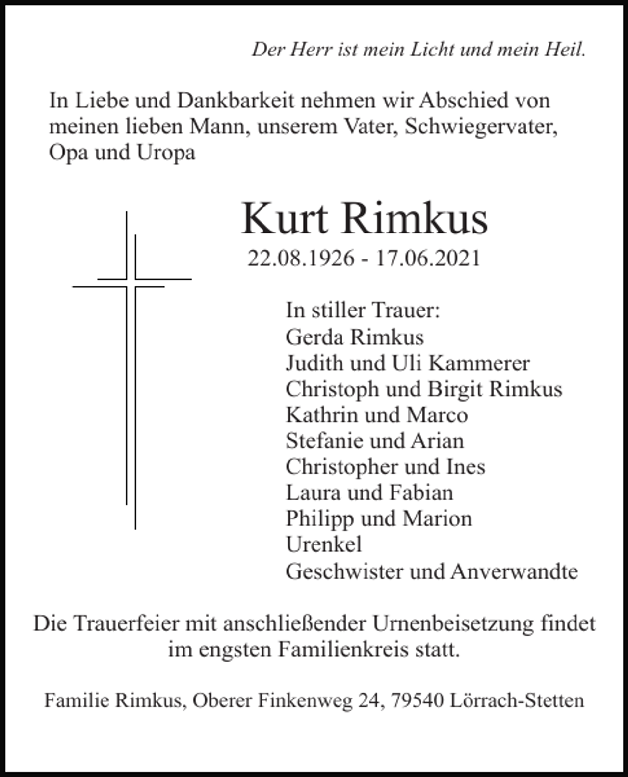 <p>Der Herr ist mein Licht und mein Heil.</p><p>In Liebe und Dankbarkeit nehmen wir Abschied von<br />meinen lieben Mann, unserem Vater, Schwiegervater,<br />Opa und Uropa</p><p>Kurt Rimkus<br />22.08.1926 - 17.06.2021<br />In stiller Trauer:<br />Gerda Rimkus<br />Judith und Uli Kammerer<br />Christoph und Birgit Rimkus<br />Kathrin und Marco<br />Stefanie und Arian<br />Christopher und Ines<br />Laura und Fabian<br />Philipp und Marion<br />Urenkel<br />Geschwister und Anverwandte<br />Die Trauerfeier mit anschließender Urnenbeisetzung findet<br />im engsten Familienkreis statt.<br />Familie Rimkus, Oberer Finkenweg 24, 79540 Lörrach-Stetten</p>