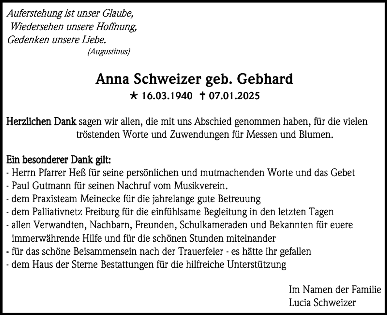 <p>Auferstehung ist unser Glaube,<br />Wiedersehen unsere Hoffnung,<br />Gedenken unsere Liebe.<br />(Augustinus)</p><p>Anna Schweizer geb. Gebhard<br /> 16.03.1940  07.01.2025<br />Herzlichen Dank sagen wir allen, die mit uns Abschied genommen haben, für die vielen<br />tröstenden Worte und Zuwendungen für Messen und Blumen.<br />Ein besonderer Dank gilt:<br />- Herrn Pfarrer Heß für seine persönlichen und mutmachenden Worte und das Gebet<br />- Paul Gutmann für seinen Nachruf vom Musikverein.<br />- dem Praxisteam Meinecke für die jahrelange gute Betreuung<br />- dem Palliativnetz Freiburg für die einfühlsame Begleitung in den letzten Tagen<br />- allen Verwandten, Nachbarn, Freunden, Schulkameraden und Bekannten für euere<br />immerwährende Hilfe und für die schönen Stunden miteinander<br />- für das schöne Beisammensein nach der Trauerfeier - es hätte ihr gefallen<br />- dem Haus der Sterne Bestattungen für die hilfreiche Unterstützung<br />Im Namen der Familie<br />Lucia Schweizer</p>