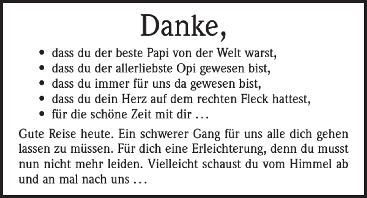 <p>Danke,</p><p>• dass du der beste Papi von der Welt warst,<br />• dass du der allerliebste Opi gewesen bist,<br />• dass du immer für uns da gewesen bist,<br />• dass du dein Herz auf dem rechten Fleck hattest,<br />• für die schöne Zeit mit dir . . .<br />Gute Reise heute. Ein schwerer Gang für uns alle dich gehen<br />lassen zu müssen. Für dich eine Erleichterung, denn du ­musst<br />nun nicht mehr leiden. Vielleicht schaust du vom Himmel ab<br />und an mal nach uns . . .</p>
