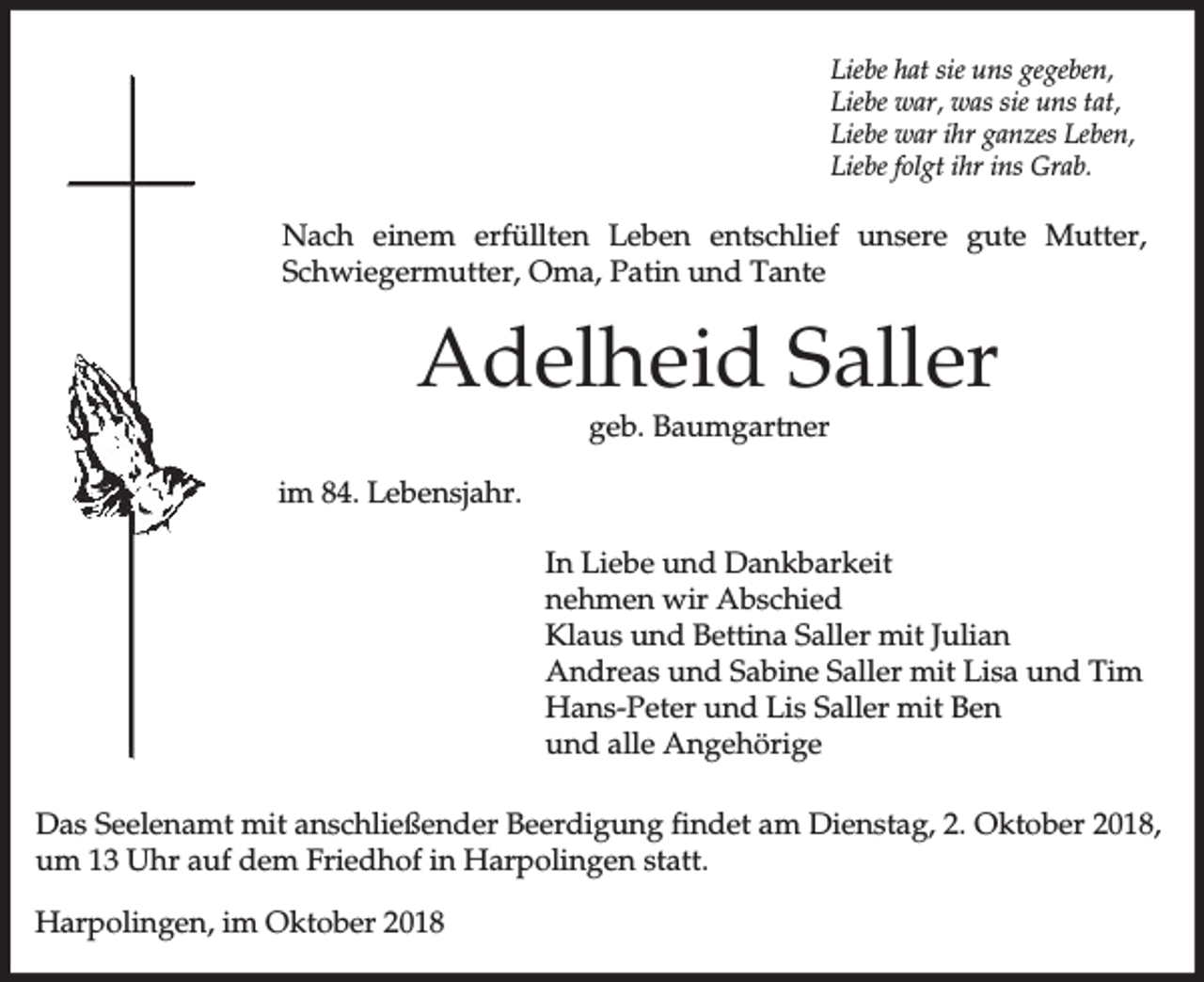 <p>Liebe hat sie uns gegeben,<br />Liebe war, was sie uns tat,<br />Liebe war ihr ganzes Leben,<br />Liebe folgt ihr ins Grab.</p><p>Nach einem erfüllten Leben entschlief unsere gute Mutter,<br />Schwiegermutter, Oma, Patin und Tante</p><p>Adelheid Saller<br />geb. Baumgartner</p><p>im 84. Lebensjahr.<br />In Liebe und Dankbarkeit<br />nehmen wir Abschied<br />Klaus und Bettina Saller mit Julian<br />Andreas und Sabine Saller mit Lisa und Tim<br />Hans-Peter und Lis Saller mit Ben<br />und alle Angehörige<br />Das Seelenamt mit anschließender Beerdigung findet am Dienstag, 2. Oktober 2018,<br />um 13 Uhr auf dem Friedhof in Harpolingen statt.<br />Harpolingen, im Oktober 2018</p>