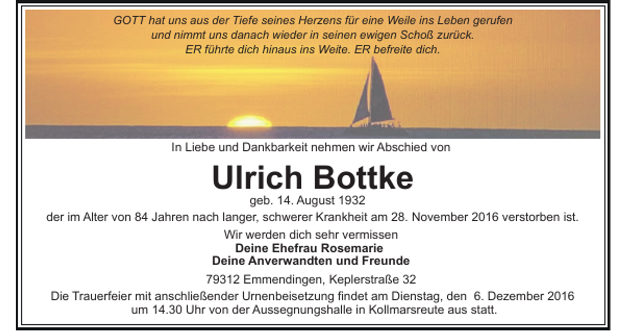 <p>GOTT hat uns aus der Tiefe seines Herzens für eine Weile ins Leben gerufen<br />und nimmt uns danach wieder in seinen ewigen Schoß zurück.<br />ER führte dich hinaus ins Weite. ER befreite dich.</p><p>In Liebe und Dankbarkeit nehmen wir Abschied von</p><p>Ulrich Bottke<br />geb. 14. August 1932<br />der im Alter von 84 Jahren nach langer, schwerer Krankheit am 28. November 2016 verstorben ist.<br />Wir werden dich sehr vermissen<br />Deine Ehefrau Rosemarie<br />Deine Anverwandten und Freunde<br />79312 Emmendingen, Keplerstraße 32<br />Die Trauerfeier mit anschließender Urnenbeisetzung findet am Dienstag, den 6. Dezember 2016<br />um 14.30 Uhr von der Aussegnungshalle in Kollmarsreute aus statt.</p>