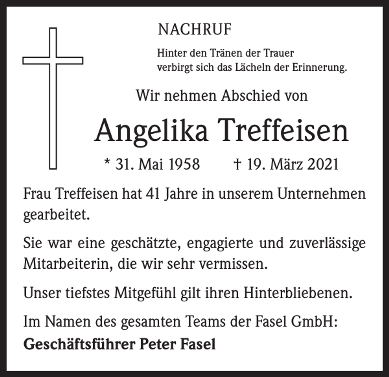 <p>NACHRUF<br />Hinter den Tränen der Trauer<br />verbirgt sich das Lächeln der Erinnerung.</p><p>Wir nehmen Abschied von</p><p>Angelika Treffeisen<br />* 31. Mai 1958 † 19. März 2021<br />Frau Treffeisen hat 41 Jahre in unserem Unternehmen<br />gearbeitet.<br />Sie war eine geschätzte, engagierte und zuverlässige<br />Mitarbeiterin, die wir sehr vermissen.<br />Unser tiefstes Mitgefühl gilt ihren Hinterbliebenen.<br />Im Namen des gesamten Teams der Fasel GmbH:<br />Geschäftsführer Peter Fasel</p>