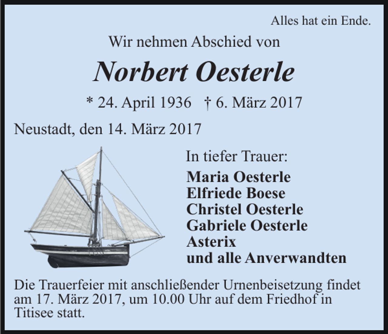 <p>Alles hat ein Ende.</p><p>Wir nehmen Abschied von</p><p>Norbert Oesterle<br />* 24. April 1936 † 6. März 2017<br />Neustadt, den 14. März 2017<br />In tiefer Trauer:<br />Maria Oesterle<br />Elfriede Boese<br />Christel Oesterle<br />Gabriele Oesterle<br />Asterix<br />und alle Anverwandten<br />Die Trauerfeier mit anschließender Urnenbeisetzung findet<br />am 17. März 2017, um 10.00 Uhr auf dem Friedhof in<br />Titisee statt.</p>