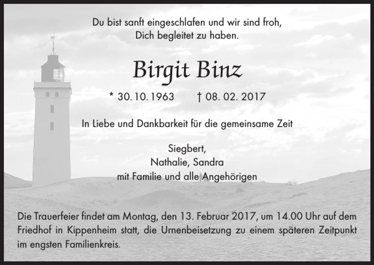 <p>Du bist sanft eingeschlafen und wir sind froh,<br />Dich begleitet zu haben.</p><p>Birgit Binz<br />* 30. 10. 1963 † 08. 02. 2017<br />In Liebe und Dankbarkeit für die gemeinsame Zeit<br />Siegbert,<br />Nathalie, Sandra<br />mit Familie und alle Angehörigen<br />Die Trauerfeier findet am Montag, den 13. Februar 2017, um 14.00 Uhr auf dem<br />­Friedhof in Kippenheim statt, die Urnenbeisetzung zu einem späteren Zeitpunkt<br />im ­engsten Familienkreis.</p>
