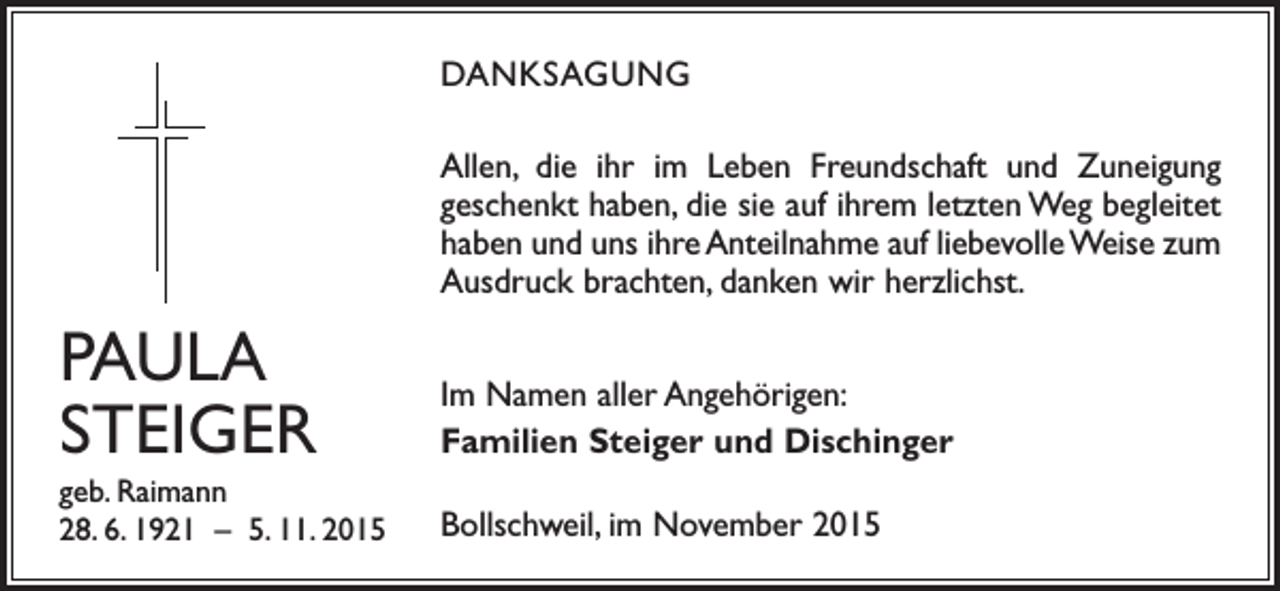 <p>DANKSAGUNG<br />Allen, die ihr im Leben Freundschaft und Zuneigung<br />geschenkt haben, die sie auf ihrem letzten Weg begleitet<br />haben und uns ihre Anteilnahme auf liebevolle Weise zum<br />Ausdruck brachten, danken wir herzlichst.</p><p>PAULA<br />STEIGER</p><p>Im Namen aller Angehörigen:<br />Familien Steiger und Dischinger</p><p>geb. Raimann<br />28. 6. 1921 – 5. 11. 2015</p><p>Bollschweil, im November 2015</p>