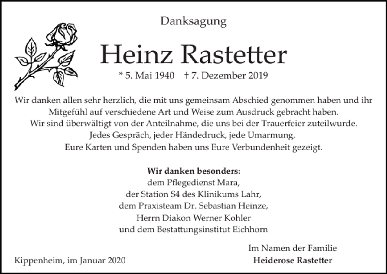 <p>Danksagung</p><p>Heinz Raste�er<br />* 5. Mai 1940</p><p>† 7. Dezember 2019</p><p>Wir danken allen sehr herzlich, die mit uns gemeinsam Abschied genommen haben und ihr<br />Mitgefühl auf verschiedene Art und Weise zum Ausdruck gebracht haben.<br />Wir sind überwältigt von der Anteilnahme, die uns bei der Trauerfeier zuteilwurde.<br />Jedes Gespräch, jeder Händedruck, jede Umarmung,<br />Eure Karten und Spenden haben uns Eure Verbundenheit gezeigt.<br />Wir danken besonders:<br />dem Pﬂegedienst Mara,<br />der Station S4 des Klinikums Lahr,<br />dem Praxisteam Dr. Sebastian Heinze,<br />Herrn Diakon Werner Kohler<br />und dem Besta�ungsinstitut Eichhorn</p><p>Kippenheim, im Januar 2020</p><p>Im Namen der Familie<br />Heiderose Raste�er</p>