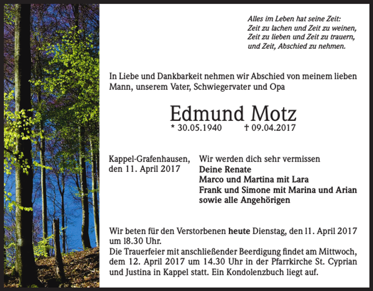 <p>Alles im Leben hat seine Zeit:<br />Zeit zu lachen und Zeit zu weinen,<br />Zeit zu lieben und Zeit zu trauern,<br />und Zeit, Abschied zu nehmen.</p><p>In Liebe und Dankbarkeit nehmen wir Abschied von meinem lieben<br />Mann, unserem Vater, Schwiegervater und Opa</p><p>Edmund<br />Motz<br />* 30.05.1940<br />† 09.04.2017<br />Kappel-Grafenhausen,<br />den 11. April 2017</p><p>Wir werden dich sehr vermissen<br />Deine Renate<br />Marco und Martina mit Lara<br />Frank und Simone mit Marina und Arian<br />sowie alle Angehörigen</p><p>Wir beten für den Verstorbenen heute Dienstag, den l1. April 2017<br />um l8.30 Uhr.<br />Die Trauerfeier mit anschließender Beerdigung findet am Mittwoch,<br />dem 12. April 2017 um 14.30 Uhr in der Pfarrkirche St. Cyprian<br />und Justina in Kappel statt. Ein Kondolenzbuch liegt auf.</p>
