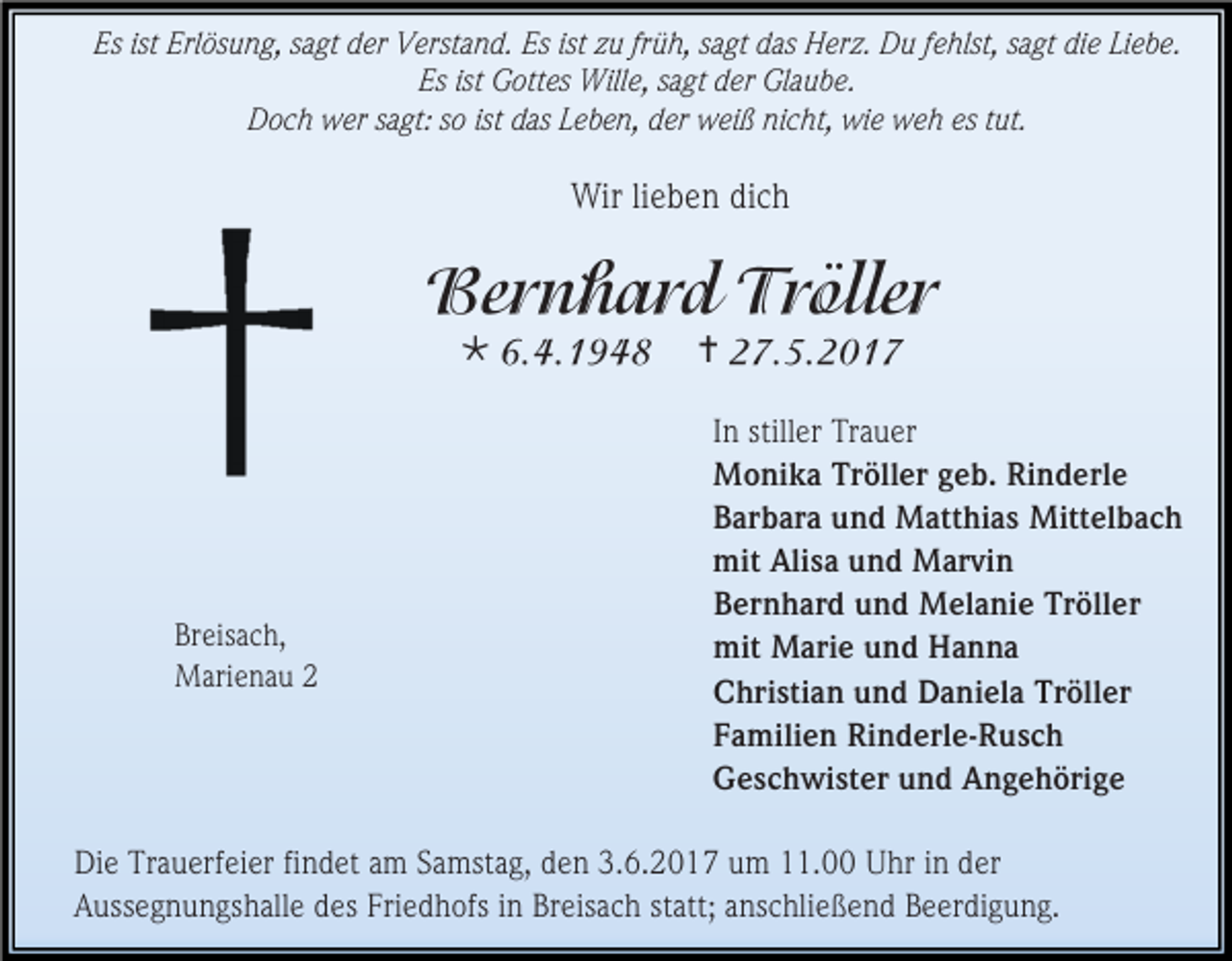 <p>Es ist Erlösung, sagt der Verstand. Es ist zu früh, sagt das Herz. Du fehlst, sagt die Liebe.<br />Es ist Gottes Wille, sagt der Glaube.<br />Doch wer sagt: so ist das Leben, der weiß nicht, wie weh es tut.</p><p>Wir lieben dich</p><p></p><p>Breisach,<br />Marienau 2</p><p><br />In stiller Trauer<br />Monika Tröller geb. Rinderle<br />Barbara und Matthias Mittelbach<br />mit Alisa und Marvin<br />Bernhard und Melanie Tröller<br />mit Marie und Hanna<br />Christian und Daniela Tröller<br />Familien Rinderle-Rusch<br />Geschwister und Angehörige</p><p>Die Trauerfeier findet am Samstag, den 3.6.2017 um 11.00 Uhr in der<br />Aussegnungshalle des Friedhofs in Breisach statt; anschließend Beerdigung.</p>