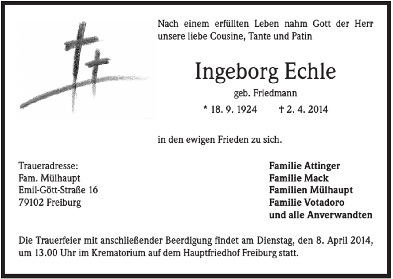 <p>Nach einem erfüllten Leben nahm Gott der Herr<br />unsere liebe Cousine, Tante und Patin</p><p>Ingeborg Echle<br />geb. Friedmann<br />* 18. 9. 1924</p><p>† 2. 4. 2014</p><p>in den ewigen Frieden zu sich.<br />Traueradresse:<br />Fam. Mülhaupt<br />Emil-Gött-Straße 16<br />79102 Freiburg</p><p>Familie Attinger<br />Familie Mack<br />Familien Mülhaupt<br />Familie Votadoro<br />und alle Anverwandten</p><p>Die Trauerfeier mit anschließender Beerdigung findet am Dienstag, den 8. April 2014,<br />um 13.00 Uhr im Krematorium auf dem Hauptfriedhof Freiburg statt.</p>