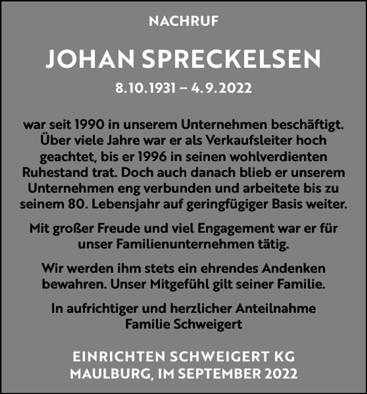 <p>NACHRUF</p><p>JOHAN SPRECKELSEN<br />8. 10. 1931 – 4. 9. 2022<br />war seit 1990 in unserem Unternehmen beschäftigt.<br />Über viele Jahre war er als Verkaufsleiter hoch<br />geachtet, bis er 1996 in seinen wohlverdienten<br />­Ruhestand trat. Doch auch danach blieb er unserem<br />Unternehmen eng verbunden und arbeitete bis zu<br />seinem 80. Lebensjahr auf geringfügiger Basis weiter.<br />Mit großer Freude und viel Engagement war er für<br />unser Familienunternehmen tätig.<br />Wir werden ihm stets ein ehrendes Andenken<br />bewahren. Unser Mitgefühl gilt seiner Familie.<br />In aufrichtiger und herzlicher Anteilnahme<br />Familie Schweigert</p><p>EINRICHTEN SCHWEIGERT KG<br />MAULBURG, IM SEPTEMBER 2022</p>