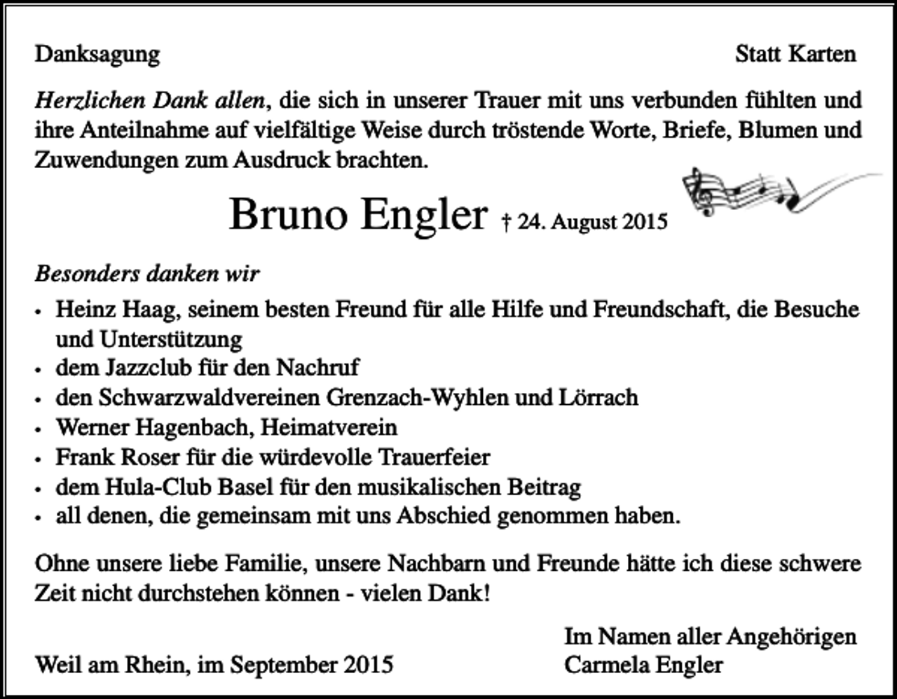<p>Danksagung</p><p>Statt Karten</p><p>Herzlichen Dank allen, die sich in unserer Trauer mit uns verbunden fühlten und<br />ihre Anteilnahme auf vielfältige Weise durch tröstende Worte, Briefe, Blumen und<br />Zuwendungen zum Ausdruck brachten.</p><p>Bruno Engler † 24. August 2015<br />Besonders danken wir<br />• Heinz Haag, seinem besten Freund für alle Hilfe und Freundschaft, die Besuche<br />und Unterstützung<br />• dem Jazzclub für den Nachruf<br />• den Schwarzwaldvereinen Grenzach-Wyhlen und Lörrach<br />• Werner Hagenbach, Heimatverein<br />• Frank Roser für die würdevolle Trauerfeier<br />• dem Hula-Club Basel für den musikalischen Beitrag<br />• all denen, die gemeinsam mit uns Abschied genommen haben.<br />Ohne unsere liebe Familie, unsere Nachbarn und Freunde hätte ich diese schwere<br />Zeit nicht durchstehen können - vielen Dank!<br />Weil am Rhein, im September 2015</p><p>Im Namen aller Angehörigen<br />Carmela Engler</p>