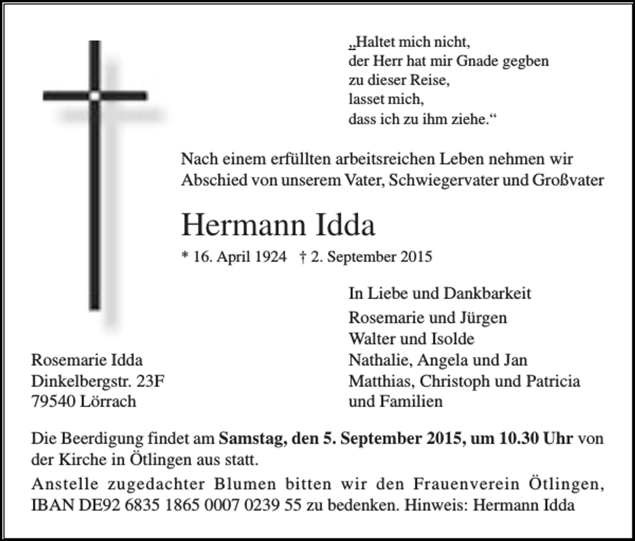 <p>„Haltet mich nicht,<br />der Herr hat mir Gnade gegben<br />zu dieser Reise,<br />lasset mich,<br />dass ich zu ihm ziehe.“</p><p>Nach einem erfüllten arbeitsreichen Leben nehmen wir<br />Abschied von unserem Vater, Schwiegervater und Großvater</p><p>Hermann Idda<br />* 16. April 1924 † 2. September 2015</p><p>Rosemarie Idda<br />Dinkelbergstr. 23F<br />79540 Lörrach</p><p>In Liebe und Dankbarkeit<br />Rosemarie und Jürgen<br />Walter und Isolde<br />Nathalie, Angela und Jan<br />Matthias, Christoph und Patricia<br />und Familien</p><p>Die Beerdigung findet am Samstag, den 5. September 2015, um 10.30 Uhr von<br />der Kirche in Ötlingen aus statt.<br />Anstelle zugedachter Blumen bitten wir den Frauenverein Ötlingen,<br />IBAN DE92 6835 1865 0007 0239 55 zu bedenken. Hinweis: Hermann Idda</p>