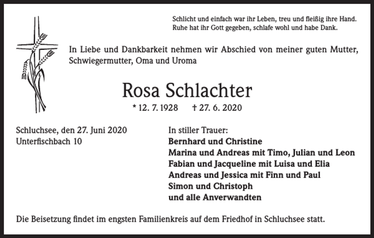 <p>Schlicht und einfach war ihr Leben, treu und fleißig ihre Hand.<br />Ruhe hat ihr Gott gegeben, schlafe wohl und habe Dank.</p><p>In Liebe und Dankbarkeit nehmen wir Abschied von meiner guten Mutter,<br />Schwiegermutter, Oma und Uroma</p><p>Rosa Schlachter<br />* 12. 7. 1928<br />Schluchsee, den 27. Juni 2020<br />Unterfischbach 10</p><p>† 27. 6. 2020</p><p>In stiller Trauer:<br />Bernhard und Christine<br />Marina und Andreas mit Timo, Julian und Leon<br />Fabian und Jacqueline mit Luisa und Elia<br />Andreas und Jessica mit Finn und Paul<br />Simon und Christoph<br />und alle Anverwandten</p><p>Die Beisetzung findet im engsten Familienkreis auf dem Friedhof in Schluchsee statt.</p>