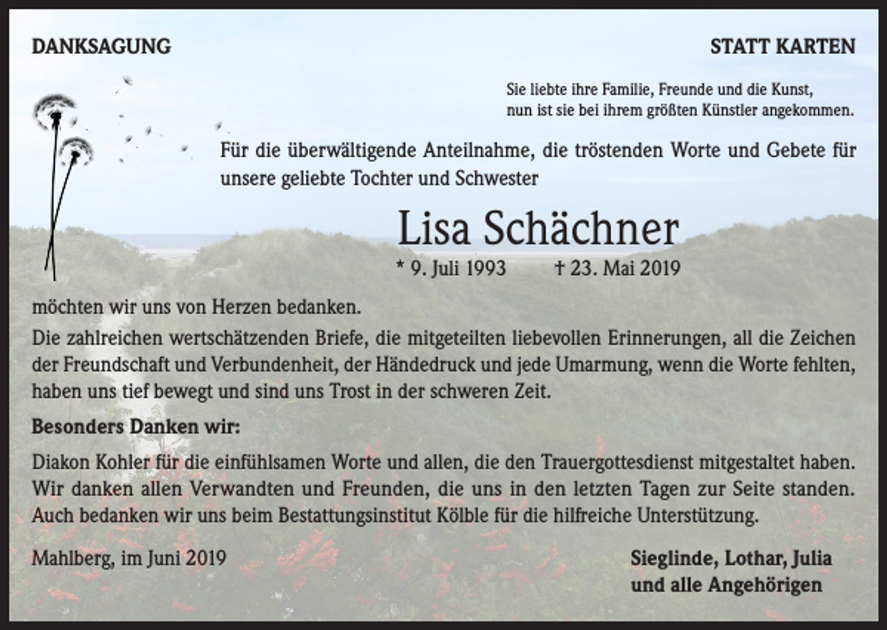 <p>DANKSAGUNG</p><p>STATT KARTEN<br />Sie liebte ihre Familie, Freunde und die Kunst,<br />nun ist sie bei ihrem größten Künstler angekommen.</p><p>Für die überwältigende Anteilnahme, die tröstenden Worte und Gebete für<br />unsere geliebte Tochter und Schwester</p><p>Lisa Schächner</p><p>* 9. Juli 1993</p><p>† 23. Mai 2019</p><p>möchten wir uns von Herzen bedanken.<br />Die zahlreichen wertschätzenden Briefe, die mitgeteilten liebevollen Erinnerungen, all die Zeichen<br />der Freundschaft und Verbundenheit, der Händedruck und jede Umarmung, wenn die Worte fehlten,<br />haben uns tief bewegt und sind uns Trost in der schweren Zeit.<br />Besonders Danken wir:<br />Diakon Kohler für die einfühlsamen Worte und allen, die den Trauergottesdienst mitgestaltet haben.<br />Wir danken allen Verwandten und Freunden, die uns in den letzten Tagen zur Seite standen.<br />Auch bedanken wir uns beim Bestattungsinstitut Kölble für die hilfreiche Unterstützung.<br />Mahlberg, im Juni 2019 Sieglinde, Lothar, Julia<br />und alle Angehörigen</p>