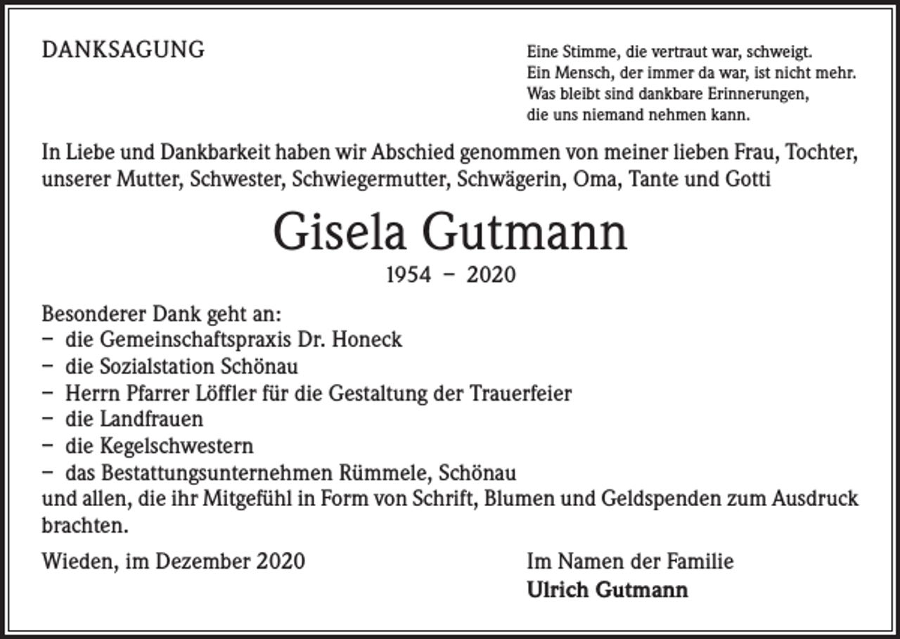 <p>DANKSAGUNG</p><p>E<br />ine Stimme, die vertraut war, schweigt.<br />Ein Mensch, der immer da war, ist nicht mehr.<br />Was bleibt sind dankbare Erinnerungen,<br />die uns niemand nehmen kann.</p><p>In Liebe und Dankbarkeit haben wir Abschied genommen von meiner lieben Frau, Tochter,<br />unserer Mutter, Schwester, Schwiegermutter, Schwägerin, Oma, Tante und Gotti</p><p>Gisela Gutmann<br />1954 – 2020</p><p>Besonderer Dank geht an:<br />– die Gemeinschaftspraxis Dr. Honeck<br />– die Sozialstation Schönau<br />– Herrn Pfarrer Löffler für die Gestaltung der Trauerfeier<br />– die Landfrauen<br />– die Kegelschwestern<br />– das Bestattungsunternehmen Rümmele, Schönau<br />und allen, die ihr Mitgefühl in Form von Schrift, Blumen und Geldspenden zum Ausdruck<br />brachten.<br />Wieden, im Dezember 2020</p><p>Im Namen der Familie<br />Ulrich Gutmann</p>
