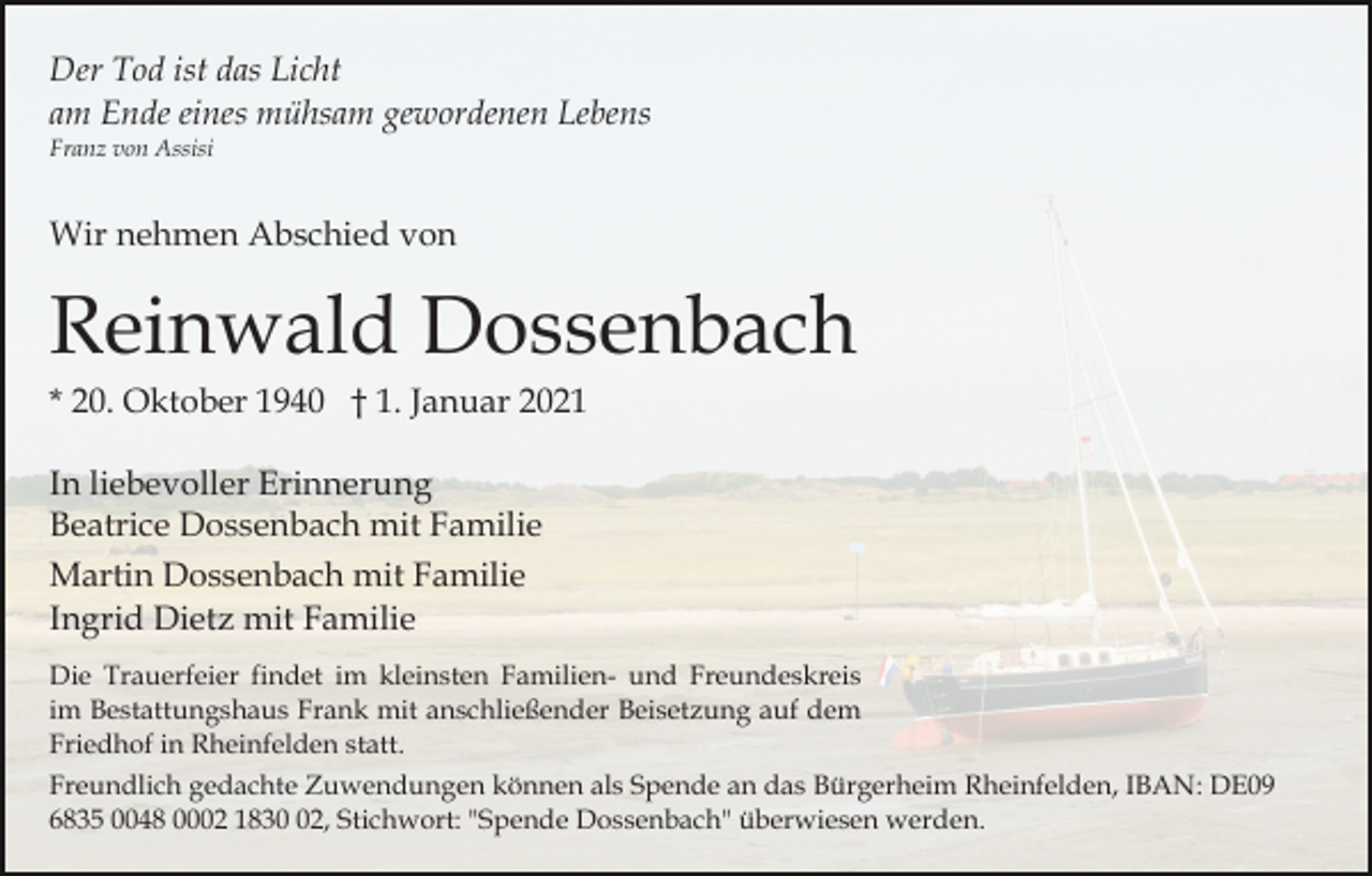 <p>Der Tod ist das Licht<br />am Ende eines mühsam gewordenen Lebens<br />Franz von Assisi</p><p>Wir nehmen Abschied von</p><p>Reinwald Dossenbach<br />* 20. Oktober 1940 † 1. Januar 2021<br />In liebevoller Erinnerung<br />Beatrice Dossenbach mit Familie<br />Martin Dossenbach mit Familie<br />Ingrid Dietz mit Familie<br />Die Trauerfeier findet im kleinsten Familien- und Freundeskreis<br />im Bestattungshaus Frank mit anschließender Beisetzung auf dem<br />Friedhof in Rheinfelden statt.<br />Freundlich gedachte Zuwendungen können als Spende an das Bürgerheim Rheinfelden, IBAN: DE09<br />6835 0048 0002 1832, Stichwort: "Spende Dossenbach" überwiesen werden.</p>