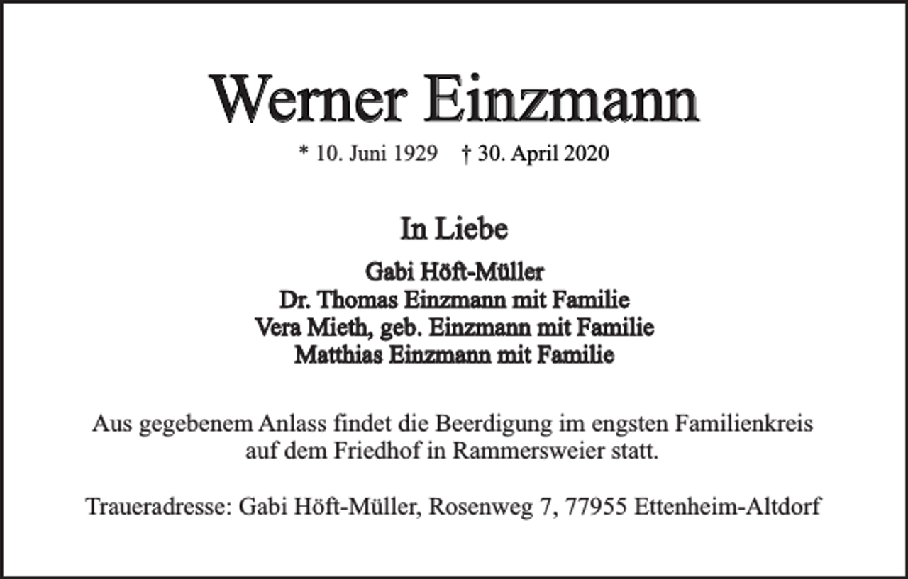 <p>Werner Einzmann<br />* 10. Juni 1929 † 30. April 2020</p><p>In Liebe<br />Gabi Höft-Müller<br />Dr. Thomas Einzmann mit Familie<br />Vera Mieth, geb. Einzmann mit Familie<br />Matthias Einzmann mit Familie<br />Aus gegebenem Anlass findet die Beerdigung im engsten Familienkreis<br />auf dem Friedhof in Rammersweier statt.<br />Traueradresse: Gabi Höft-Müller, Rosenweg 7, 77955 Ettenheim-Altdorf</p>