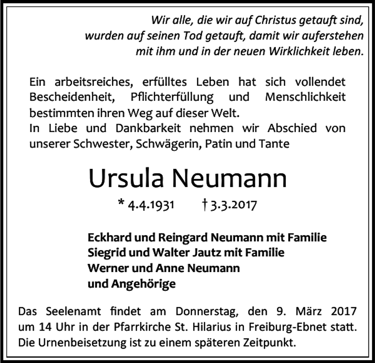 <p>Wir alle, die wir auf Christus getauft sind,<br />wurden auf seinen Tod getauft, damit wir auferstehen<br />mit ihm und in der neuen Wirklichkeit leben.<br />Ein arbeitsreiches, erfülltes Leben hat sich vollendet<br />Bescheidenheit, Pflichterfüllung und Menschlichkeit<br />bestimmten ihren Weg auf dieser Welt.<br />In Liebe und Dankbarkeit nehmen wir Abschied von<br />unserer Schwester, Schwägerin, Patin und Tante</p><p>Ursula Neumann<br />* 4.4.1931</p><p>† 3.3.2017</p><p>Eckhard und Reingard Neumann mit Familie<br />Siegrid und Walter Jautz mit Familie<br />Werner und Anne Neumann<br />und Angehörige<br />Das Seelenamt findet am Donnerstag, den 9. März 2017<br />um 14 Uhr in der Pfarrkirche St. Hilarius in Freiburg-Ebnet statt.<br />Die Urnenbeisetzung ist zu einem späteren Zeitpunkt.</p>