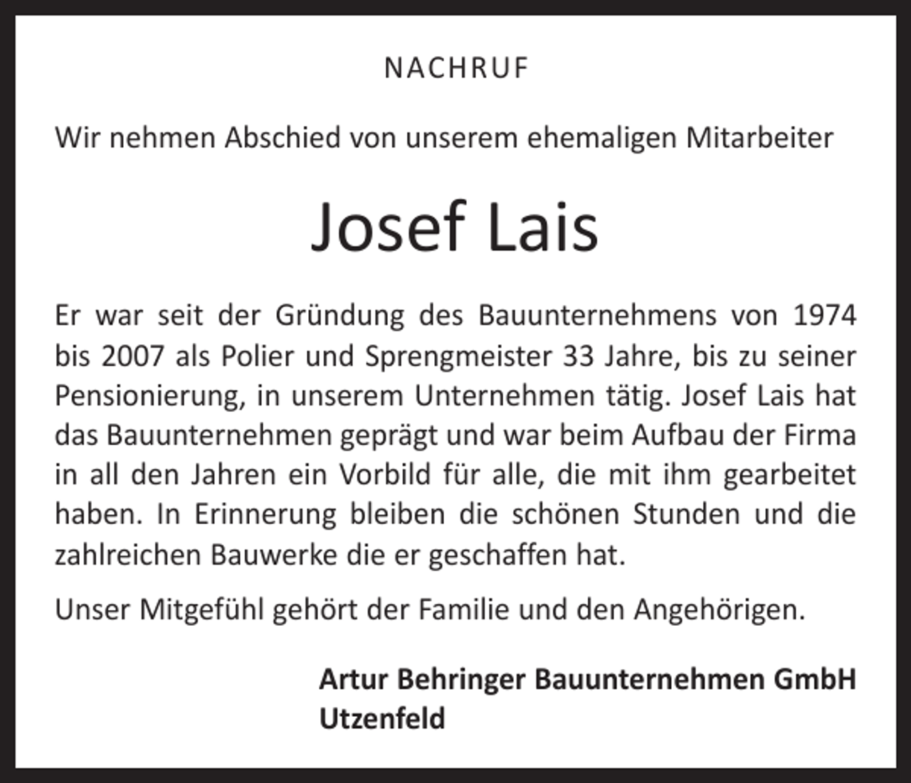 <p>NACHRUF<br />Wir nehmen Abschied von unserem ehemaligen Mitarbeiter</p><p>Josef Lais<br />Er war seit der Gründung des Bauunternehmens von 1974<br />bis 2007 als Polier und Sprengmeister 33 Jahre, bis zu seiner<br />Pensionierung, in unserem Unternehmen tätig. Josef Lais hat<br />das Bauunternehmen geprägt und war beim Aufbau der Firma<br />in all den Jahren ein Vorbild für alle, die mit ihm gearbeitet<br />haben. In Erinnerung bleiben die schönen Stunden und die<br />zahlreichen Bauwerke die er geschaffen hat.<br />Unser Mitgefühl gehört der Familie und den Angehörigen.<br />Artur Behringer Bauunternehmen GmbH<br />Utzenfeld</p>
