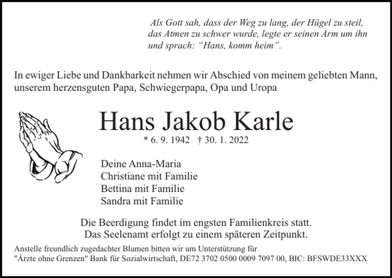 <p>Als Gott sah, dass der Weg zu lang, der Hügel zu steil,<br />das Atmen zu schwer wurde, legte er seinen Arm um ihn<br />und sprach: “Hans, komm heim”.</p><p>In ewiger Liebe und Dankbarkeit nehmen wir Abschied von meinem geliebten Mann,<br />unserem herzensguten Papa, Schwiegerpapa, Opa und Uropa<br />Bild einfügen</p><p>Hans Jakob Karle<br />* 6. 9. 1942 † 30. 1. 2022</p><p>Deine Anna-Maria<br />Christiane mit Familie<br />Bettina mit Familie<br />Sandra mit Familie<br />Die Beerdigung findet im engsten Familienkreis statt.<br />Das Seelenamt erfolgt zu einem späteren Zeitpunkt.<br />Anstelle freundlich zugedachter Blumen bitten wir um Unterstützung für<br />"Ärzte ohne Grenzen" Bank für Sozialwirtschaft, DE72 3702 0509 7097 00, BIC: BFSWDE33XXX</p>