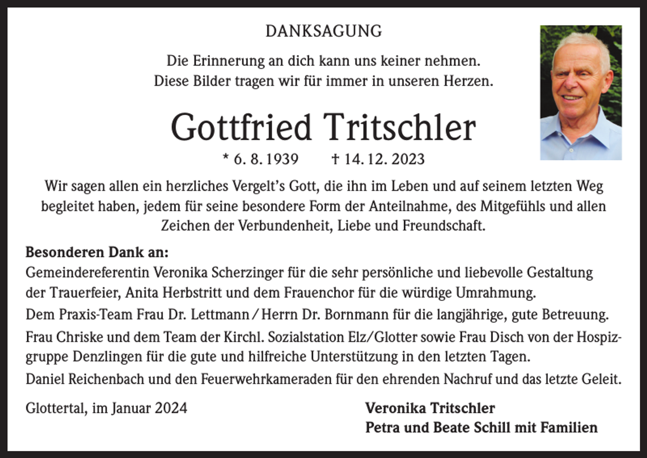 <p>DANKSAGUNG<br />Die Erinnerung an dich kann uns keiner nehmen.<br />Diese Bilder tragen wir für immer in unseren Herzen.</p><p>Gottfried Tritschler<br />* 6. 8. 1939 † 14. 12. 2023</p><p>Wir sagen allen ein herzliches Vergelt’s Gott, die ihn im Leben und auf seinem letzten Weg<br />begleitet haben, jedem für seine besondere Form der Anteilnahme, des Mitgefühls und allen<br />Zeichen der Verbundenheit, Liebe und Freundschaft.<br />Besonderen Dank an:<br />Gemeindereferentin Veronika Scherzinger für die sehr persönliche und liebevolle Gestaltung<br />der Trauerfeier, Anita Herbstritt und dem Frauenchor für die würdige Umrahmung.<br />Dem Praxis-Team Frau Dr. Lettmann / Herrn Dr. Bornmann für die langjährige, gute Betreuung.<br />Frau Chriske und dem Team der Kirchl. Sozialstation Elz/Glotter sowie Frau Disch von der Hospizgruppe Denzlingen für die gute und hilfreiche Unterstützung in den letzten Tagen.<br />Daniel Reichenbach und den Feuerwehrkameraden für den ehrenden Nachruf und das letzte Geleit.<br />Glottertal, im Januar 2024</p><p>Veronika Tritschler<br />Petra und Beate Schill mit Familien</p>