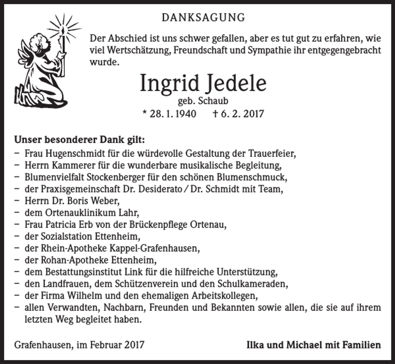 <p>DA N K SAG U NG<br />Der Abschied ist uns schwer gefallen, aber es tut gut zu erfahren, wie<br />viel Wertschätzung, Freundschaft und Sympathie ihr entgegengebracht<br />wurde.</p><p>Ingrid Jedele<br />geb. Schaub<br />* 28. 1. 1940 † 6. 2. 2017</p><p>Unser besonderer Dank gilt:<br />– Frau Hugenschmidt für die würdevolle Gestaltung der Trauerfeier,<br />– Herrn Kammerer für die wunderbare musikalische Begleitung,<br />– Blumenvielfalt Stockenberger für den schönen Blumenschmuck,<br />– der Praxisgemeinschaft Dr. Desiderato / Dr. Schmidt mit Team,<br />– Herrn Dr. Boris Weber,<br />– dem Ortenauklinikum Lahr,<br />– Frau Patricia Erb von der Brückenpflege Ortenau,<br />– der Sozialstation Ettenheim,<br />– der Rhein-Apotheke Kappel-Grafenhausen,<br />– der Rohan-Apotheke Ettenheim,<br />– dem Bestattungsinstitut Link für die hilfreiche Unterstützung,<br />– den Landfrauen, dem Schützenverein und den Schulkameraden,<br />– der Firma Wilhelm und den ehemaligen Arbeitskollegen,<br />– allen Verwandten, Nachbarn, Freunden und Bekannten sowie allen, die sie auf ihrem<br />letzten Weg begleitet haben.<br />Grafenhausen, im Februar 2017</p><p>Ilka und Michael mit Familien</p>