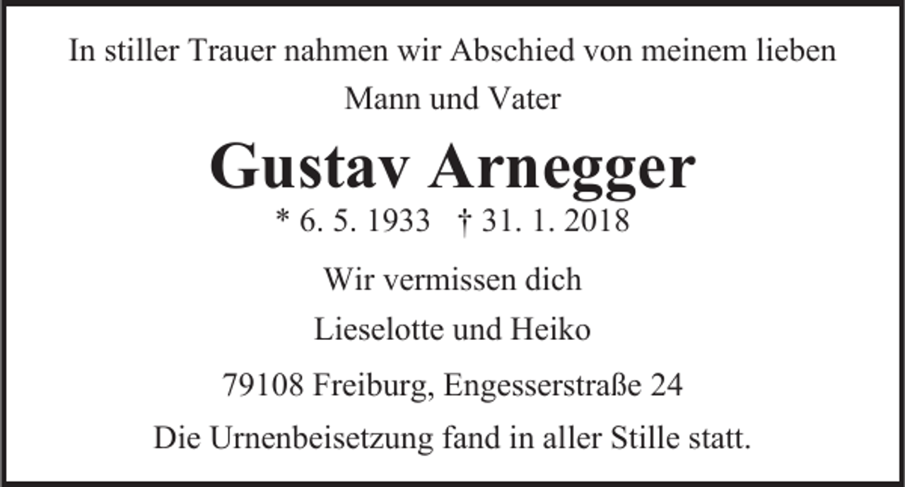 <p>IInn stiller<br />stiller Trauer<br />Tra uer nahmen<br />na h me n wir<br />wir Abschied<br />A bsc hie d von<br />v o n meinem<br />mei ne m lie<br />be n<br />lieben<br />Ma n n uund<br />n d Vater<br />Mann<br />Vater</p><p>GGustav<br />ust a v Ar<br />Arnegger<br />ne g ger</p><p>** 6.6. 5.5. 11933<br />9 †† 331.<br />1. 1.1. 22<br />Wirver<br />Wir<br />vermissen<br />misse n dic<br />dich<br />h<br />Lieselotte<br />Liesel otte uund<br />n d Heiko<br />Hei k o<br />779108<br />9 1 0 8 Freiburg,<br />Frei b ur g, Engesserstraße<br />E n gesserstra ße<br />Die Ur<br />Die<br />Urnenbeisetzung<br />ne n beisetz u n g fafand<br />n d i in<br />n alaller<br />ler Stille<br />Stille statt.<br />statt.</p>