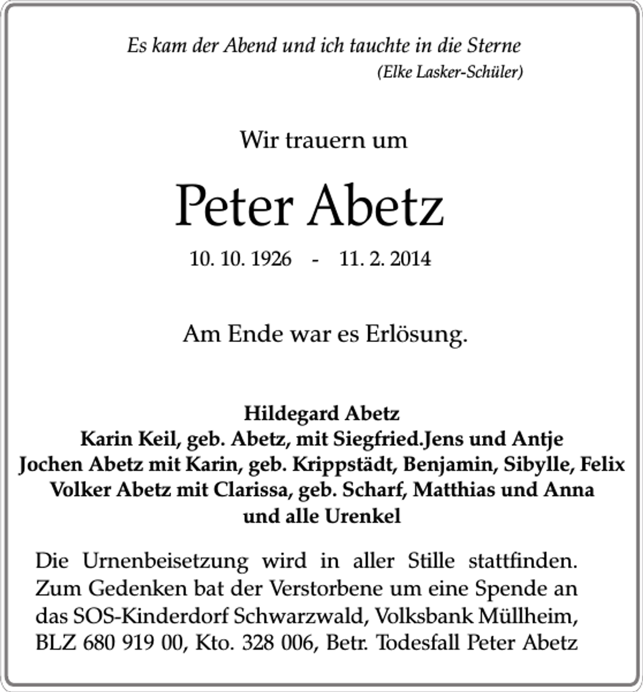 <p>Es kam der Abend und ich tauchte in die Sterne</p><p>(Elke Lasker-Schüler)</p><p>Wir trauern um</p><p>Peter Abetz<br />10. 10. 1926 - 11. 2. 2014</p><p>Am Ende war es Erlösung.<br />Hildegard Abetz<br />Karin Keil, geb. Abetz, mit Siegfried.Jens und Antje<br />Jochen Abetz mit Karin, geb. Krippstädt, Benjamin, Sibylle, Felix<br />Volker Abetz mit Clarissa, geb. Scharf, Matthias und Anna<br />und alle Urenkel</p><p>Die Urnenbeisetzung wird in aller Stille stattfinden.<br />Zum Gedenken bat der Verstorbene um eine Spende an<br />das SOS-Kinderdorf Schwarzwald, Volksbank Müllheim,<br />BLZ 680 919 00, Kto. 328 006, Betr. Todesfall Peter Abetz</p>