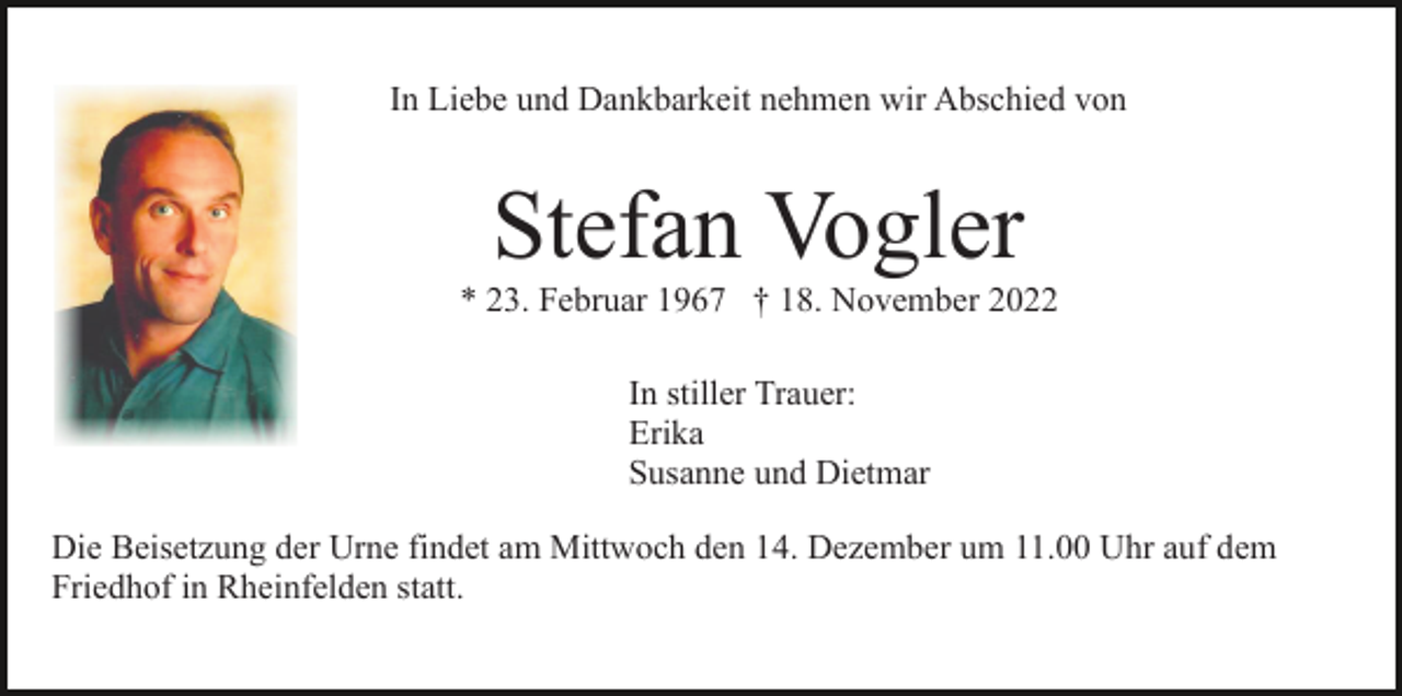 <p>In Liebe und Dankbarkeit nehmen wir Abschied von</p><p>Stefan Vogler<br />* 23. Februar 1967 † 18. November 2022<br />In stiller Trauer:<br />Erika<br />Susanne und Dietmar<br />Die Beisetzung der Urne findet am Mittwoch den 14. Dezember um 11.00 Uhr auf dem<br />Friedhof in Rheinfelden statt.</p>