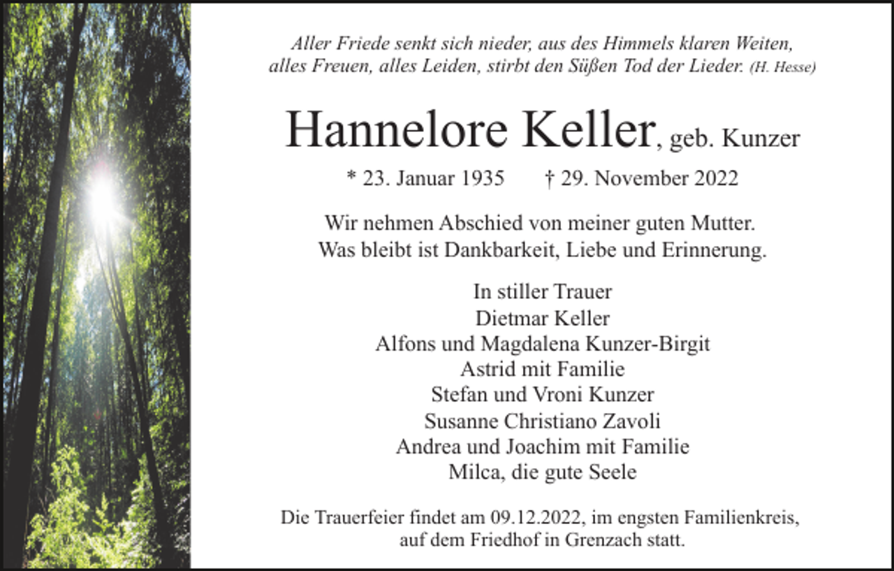 <p>Aller Friede senkt sich nieder, aus des Himmels klaren Weiten,<br />alles Freuen, alles Leiden, stirbt den Süßen Tod der Lieder. (H. Hesse)</p><p>Hannelore Keller, geb. Kunzer<br />* 23. Januar 1935</p><p>† 29. November 2022</p><p>Wir nehmen Abschied von meiner guten Mutter.<br />Was bleibt ist Dankbarkeit, Liebe und Erinnerung.<br />In stiller Trauer<br />Dietmar Keller<br />Alfons und Magdalena Kunzer-Birgit<br />Astrid mit Familie<br />Stefan und Vroni Kunzer<br />Susanne Christiano Zavoli<br />Andrea und Joachim mit Familie<br />Milca, die gute Seele<br />Die Trauerfeier findet am 09.12.2022, im engsten Familienkreis,<br />auf dem Friedhof in Grenzach statt.</p>