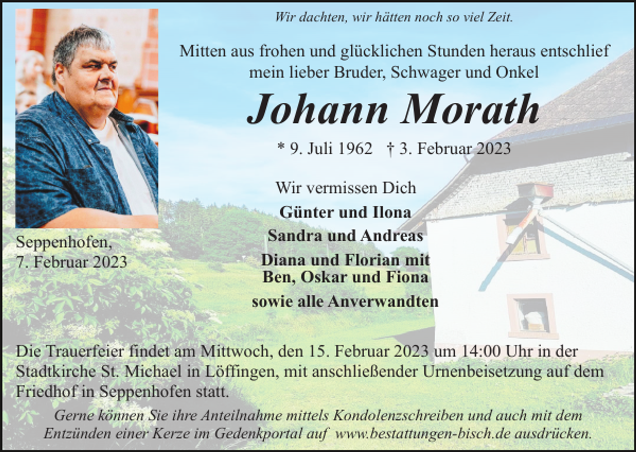 <p>Wir dachten, wir hätten noch so viel Zeit.</p><p>Mitten aus frohen und glücklichen Stunden heraus entschlief<br />mein lieber Bruder, Schwager und Onkel</p><p>Johann Morath<br />* 9. Juli 1962 † 3. Februar 2023</p><p>Seppenhofen,<br />7. Februar 2023</p><p>Wir vermissen Dich<br />Günter und Ilona<br />Sandra und Andreas<br />Diana und Florian mit<br />Ben, Oskar und Fiona<br />sowie alle Anverwandten</p><p>Die Trauerfeier findet am Mittwoch, den 15. Februar 2023 um 14:00 Uhr in der<br />Stadtkirche St. Michael in Löffingen, mit anschließender Urnenbeisetzung auf dem<br />Friedhof in Seppenhofen statt.<br />Gerne können Sie ihre Anteilnahme mittels Kondolenzschreiben und auch mit dem<br />Entzünden einer Kerze im Gedenkportal auf www.bestattungen-bisch.de ausdrücken.</p>