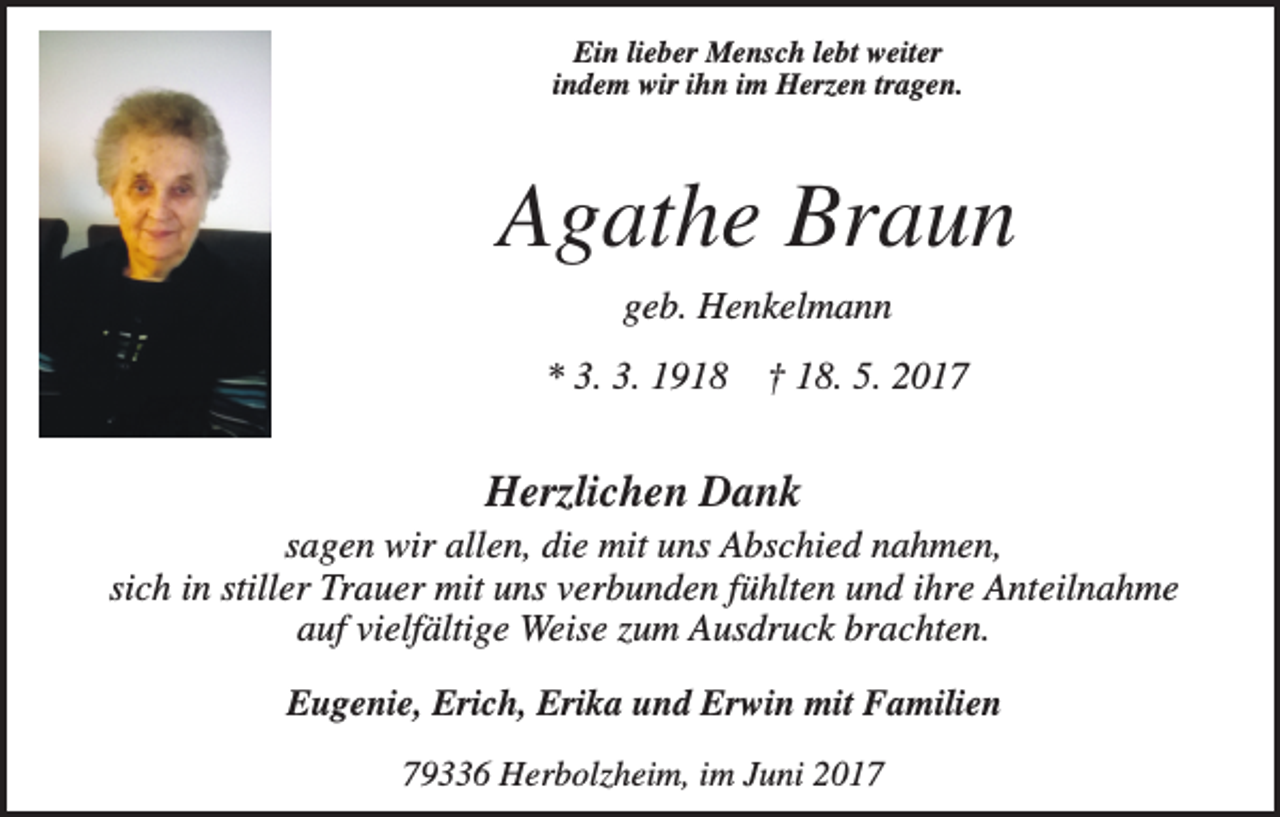 <p>Ein lieber Mensch lebt weiter<br />indem wir ihn im Herzen tragen.</p><p>Agathe Braun<br />geb. Henkelmann<br />* 3. 3. 1918</p><p>† 18. 5. 2017</p><p>Herzlichen Dank<br />sagen wir allen, die mit uns Abschied nahmen,<br />sich in stiller Trauer mit uns verbunden fühlten und ihre Anteilnahme<br />auf vielfältige Weise zum Ausdruck brachten.<br />Eugenie, Erich, Erika und Erwin mit Familien<br />79336 Herbolzheim, im Juni 2017</p>