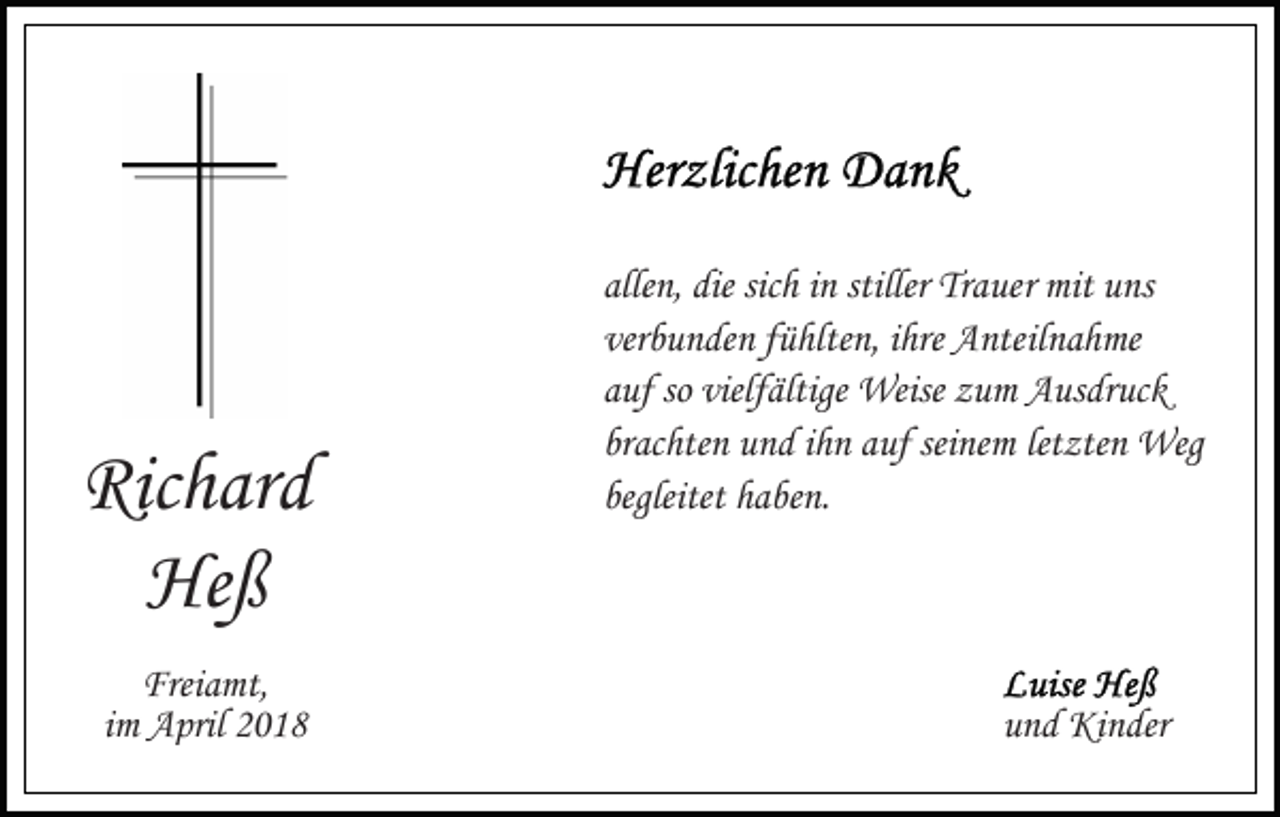 <p>Ric h ar d<br />Richard<br />He ß<br />Heß<br />Freiamt,<br />Frei<br />a mt,<br />iimm April<br />A pril</p><p>allen,<br />sichh iinn stiller<br />stiller Trauer<br />alle n, die<br />die sic<br />Tr a ue r mit<br />mit uns<br />u ns<br />verbunden<br />ver b u n de n ffühlten,<br />ü hlte n, iihre<br />hre Anteilnahme<br />A nte il n a h me<br />auf<br />so vielfältige<br />a uf so<br />vielf ältige Weise<br />Weise zum<br />z u m Ausdruck<br />A us dr uc k<br />brachten<br />seinem<br />br ac hte n und<br />u n d iihn<br />h n aauf<br />uf sei<br />ne m letzten<br />let zte n Weg<br />Weg<br />begleitet haben.<br />h a be n.<br />begleitet</p><p>uund<br />n d Kinder<br />Ki n der</p>