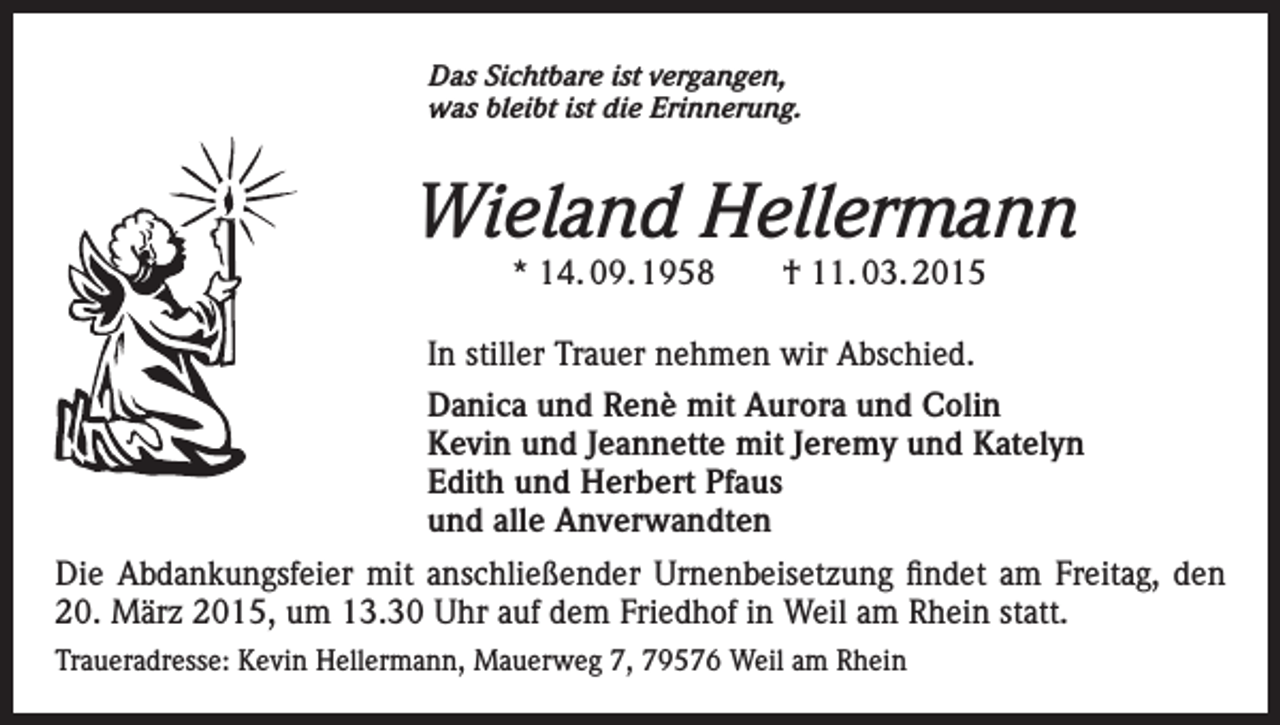 <p>Das Sichtbare ist vergangen,<br />was bleibt ist die Erinnerung.</p><p>Wieland Hellermann<br />* 14. 09. 1958 † 11. 03. 2015</p><p>In stiller Trauer nehmen wir Abschied.<br />Danica und Renè mit Aurora und Colin<br />Kevin und Jeannette mit Jeremy und Katelyn<br />Edith und Herbert Pfaus<br />und alle Anverwandten<br />Die Abdankungsfeier mit anschließender Urnenbeisetzung findet am Freitag, den<br />20. März 2015, um 13.30 Uhr auf dem Friedhof in Weil am Rhein statt.<br />Traueradresse: Kevin Hellermann, Mauerweg 7, 79576 Weil am Rhein</p>