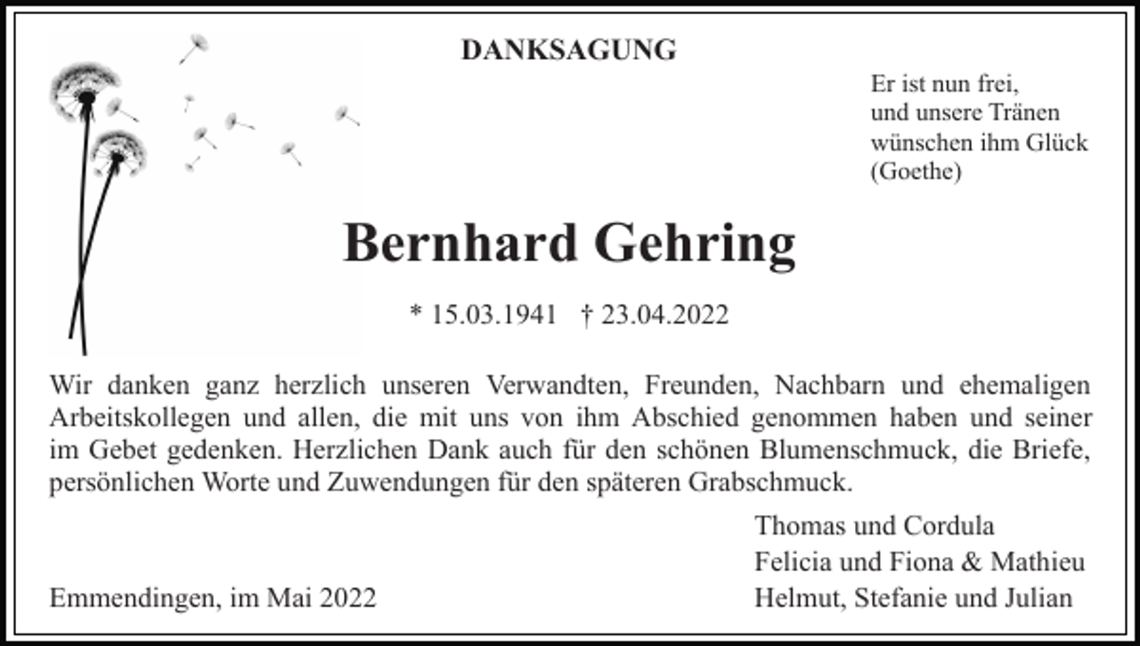 <p>DANKSAGUNG<br />Er ist nun frei,<br />und unsere Tränen<br />wünschen ihm Glück<br />(Goethe)</p><p>Bernhard Gehring<br />* 15.03.1941 † 23.04.2022<br />Wir danken ganz herzlich unseren Verwandten, Freunden, Nachbarn und ehemaligen<br />Arbeitskollegen und allen, die mit uns von ihm Abschied genommen haben und seiner<br />im Gebet gedenken. Herzlichen Dank auch für den schönen Blumenschmuck, die Briefe,<br />persönlichen Worte und Zuwendungen für den späteren Grabschmuck.</p><p>Emmendingen, im Mai 2022</p><p>Thomas und Cordula<br />Felicia und Fiona &amp; Mathieu<br />Helmut, Stefanie und Julian</p>