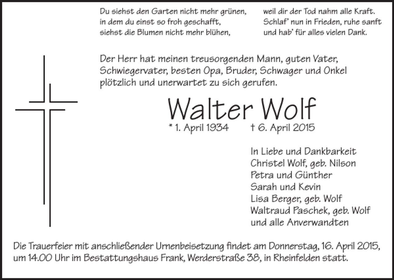 <p>Du siehst den Garten nicht mehr grünen,<br />in dem du einst so froh geschafft,<br />siehst die Blumen nicht mehr blühen,</p><p>weil dir der Tod nahm alle Kraft.<br />Schlaf’ nun in Frieden, ruhe sanft<br />und hab’ für alles vielen Dank.</p><p>Der Herr hat meinen treusorgenden Mann, guten Vater,<br />Schwieger­vater, besten Opa, Bruder, Schwager und Onkel<br />plötzlich und unerwartet zu sich gerufen.</p><p>Walter Wolf<br />* 1. April 1934</p><p>† 6. April 2015</p><p>In Liebe und Dankbarkeit<br />Christel Wolf, geb. Nilson<br />Petra und Günther<br />Sarah und Kevin<br />Lisa Berger, geb. Wolf<br />Waltraud Paschek, geb. Wolf<br />und alle Anverwandten<br />Die Trauerfeier mit anschließender Urnenbeisetzung ﬁndet am Donnerstag, 16. April 2015,<br />um 14.00 Uhr im Bestattungshaus Frank, Werderstraße 38, in Rheinfelden statt.</p>