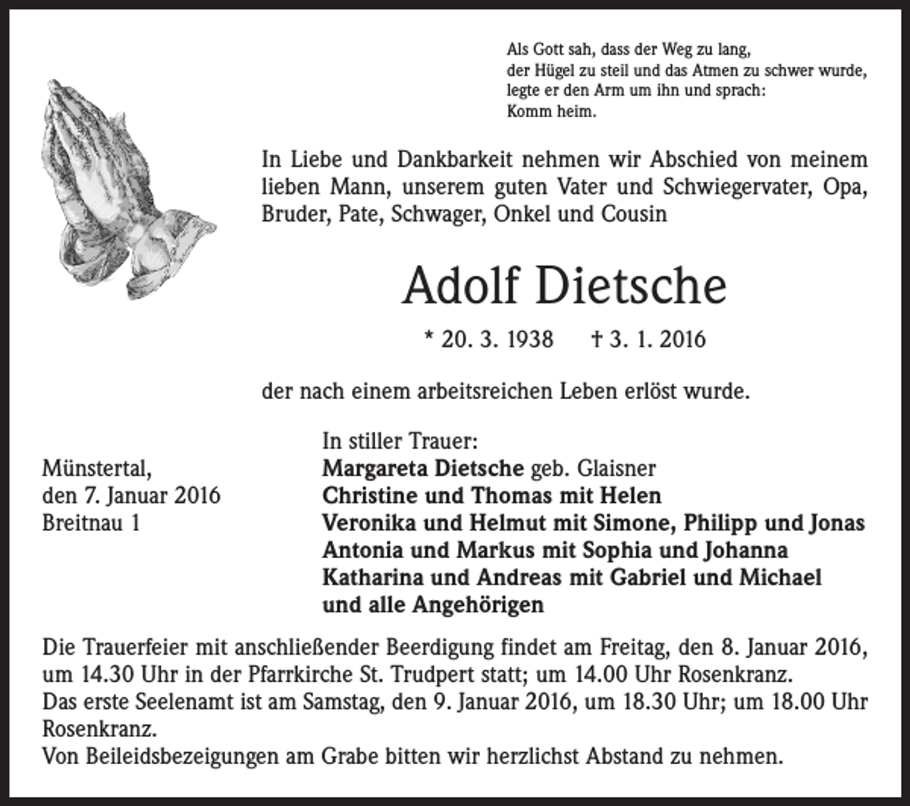 <p>Als Gott sah, dass der Weg zu lang,<br />der Hügel zu steil und das Atmen zu schwer wurde,<br />legte er den Arm um ihn und sprach:<br />Komm heim.</p><p>In Liebe und Dankbarkeit nehmen wir Abschied von meinem<br />lieben Mann, unserem guten Vater und Schwiegervater, Opa,<br />Bruder, Pate, Schwager, Onkel und Cousin</p><p>Adolf Dietsche<br />* 20. 3. 1938 † 3. 1. 2016<br />der nach einem arbeitsreichen Leben erlöst wurde.</p><p>In stiller Trauer:<br />Münstertal,<br />Margareta Dietsche geb. Glaisner<br />den 7. Januar 2016<br />Christine und Thomas mit Helen<br />Breitnau 1 Veronika und Helmut mit Simone, Philipp und Jonas<br />Antonia und Markus mit Sophia und Johanna<br />Katharina und Andreas mit Gabriel und Michael<br />und alle Angehörigen<br />Die Trauerfeier mit anschließender Beerdigung findet am Freitag, den 8. Januar 2016,<br />um 14.30 Uhr in der Pfarrkirche St. Trudpert statt; um 14.00 Uhr Rosenkranz.<br />Das erste Seelenamt ist am Samstag, den 9. Januar 2016, um 18.30 Uhr; um 18.00 Uhr<br />Rosenkranz.<br />Von Beileidsbezeigungen am Grabe bitten wir herzlichst Abstand zu nehmen.</p>