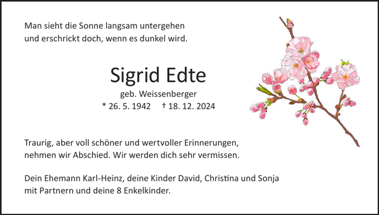 <p>Man sieht die Sonne langsam untergehen<br />und erschrickt doch, wenn es dunkel wird.</p><p>Sigrid Edte</p><p>geb. Weissenberger<br />* 26. 5. 1942 † 18. 12. 2024</p><p>Traurig, aber voll schöner und wertvoller Erinnerungen,<br />nehmen wir Abschied. Wir werden dich sehr vermissen.<br />Dein Ehemann Karl-Heinz, deine Kinder David, Christina und Sonja<br />mit Partnern und deine 8 Enkelkinder.</p>