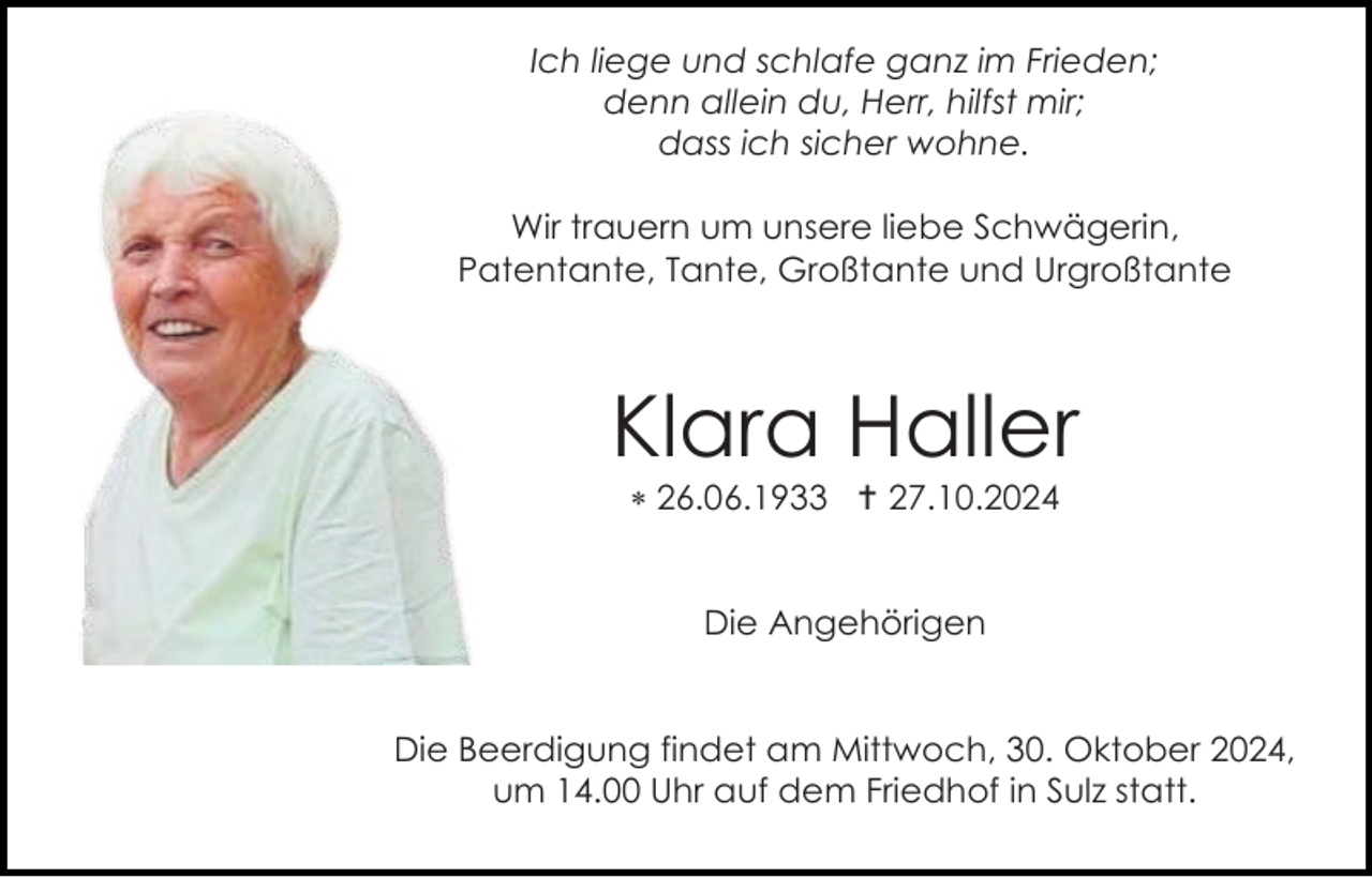 <p>Ich liege und schlafe ganz im Frieden;<br />denn allein du, Herr, hilfst mir;<br />dass ich sicher wohne.<br />Wir trauern um unsere liebe Schwägerin,<br />Patentante, Tante, Großtante und Urgroßtante</p>
<p>Klara Haller<br />* 26.06.1933 † 27.10.2024</p>
<p>Die Angehörigen</p>
<p>Die Beerdigung findet am Mittwoch, 30. Oktober 2024,<br />um 14.00 Uhr auf dem Friedhof in Sulz statt.</p>