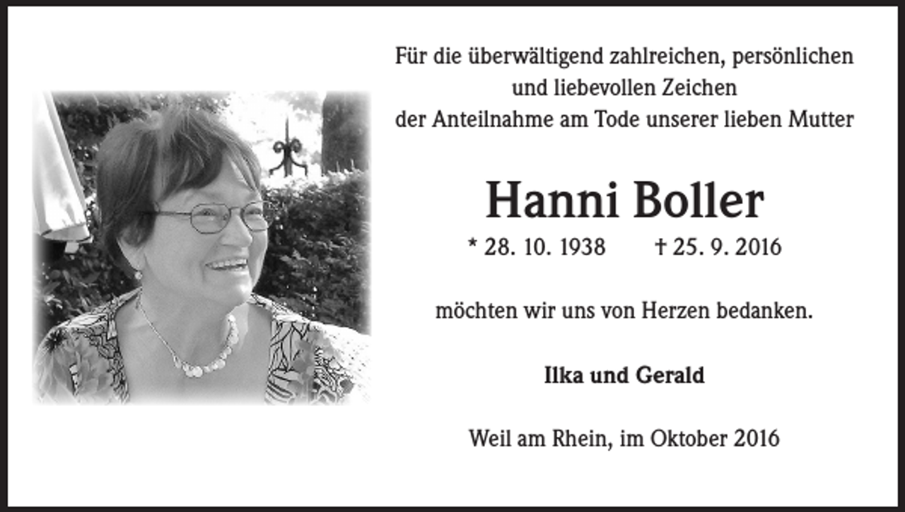 <p>Für die überwältigend zahlreichen, persönlichen<br />und liebevollen Zeichen<br />der Anteilnahme am Tode unserer lieben Mutter</p><p>Hanni Boller<br />* 28. 10. 1938 † 25. 9. 2016<br />möchten wir uns von Herzen bedanken.<br />Ilka und Gerald<br />Weil am Rhein, im Oktober 2016</p>