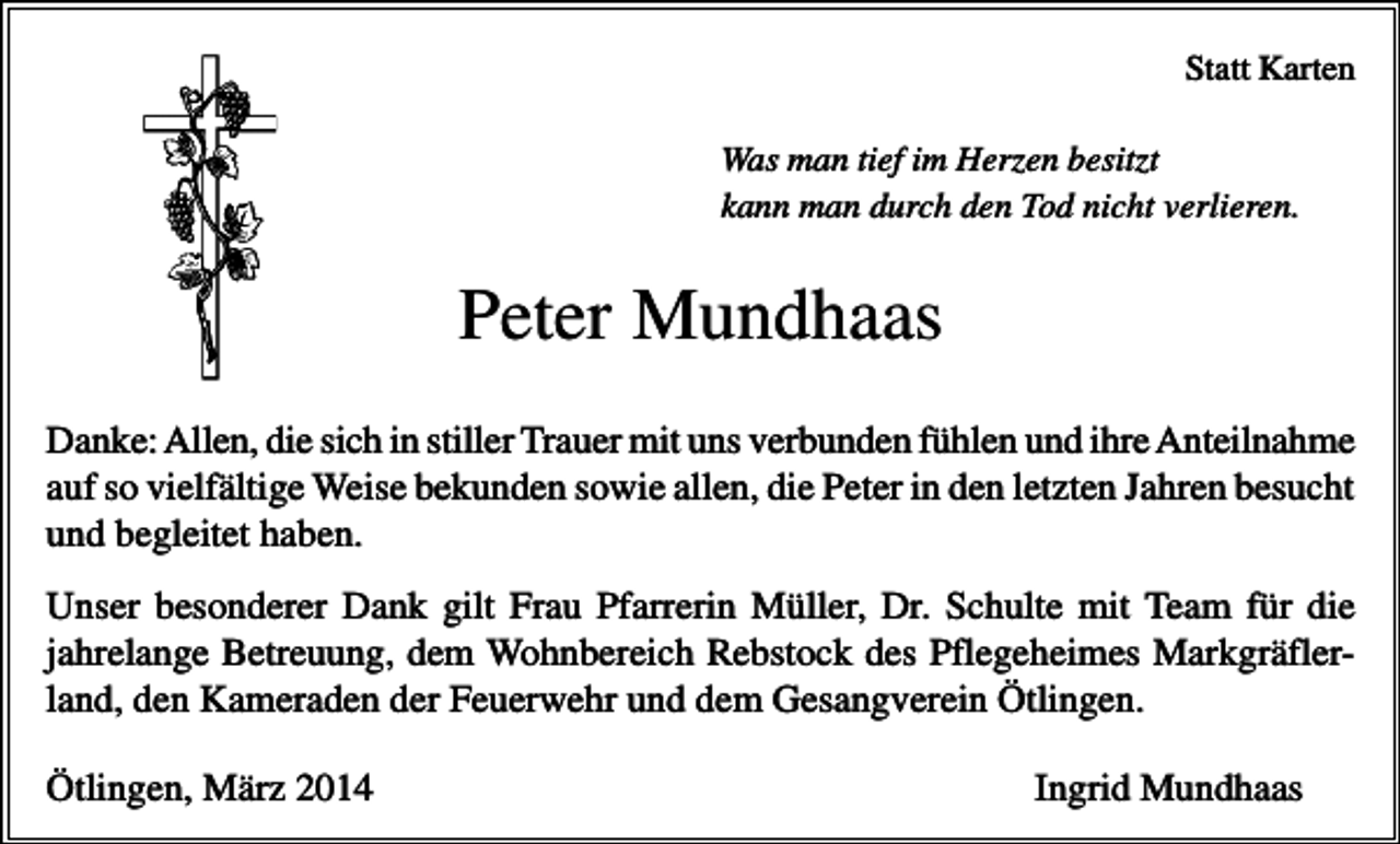 <p>Statt Karten<br />Was man tief im Herzen besitzt<br />kann man durch den Tod nicht verlieren.</p><p>Peter Mundhaas<br />Danke: Allen, die sich in stiller Trauer mit uns verbunden fühlen und ihre Anteilnahme<br />auf so vielfältige Weise bekunden sowie allen, die Peter in den letzten Jahren besucht<br />und begleitet haben.<br />Unser besonderer Dank gilt Frau Pfarrerin Müller, Dr. Schulte mit Team für die<br />jahrelange Betreuung, dem Wohnbereich Rebstock des Pflegeheimes Markgräflerland, den Kameraden der Feuerwehr und dem Gesangverein Ötlingen.<br />Ötlingen, März 2014</p><p>Ingrid Mundhaas</p>