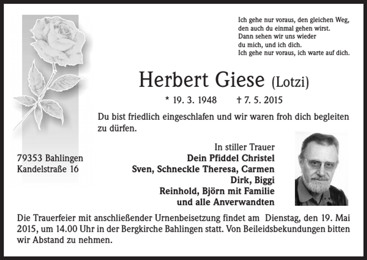 <p>Ich gehe nur voraus, den gleichen Weg,<br />den auch du einmal gehen wirst.<br />Dann sehen wir uns wieder<br />du mich, und ich dich.<br />Ich gehe nur voraus, ich warte auf dich.</p><p>Herbert Giese (Lotzi)<br />* 19. 3. 1948 † 7. 5. 2015<br />Du bist friedlich eingeschlafen und wir waren froh dich begleiten<br />zu dürfen.</p><p>79353 Bahlingen<br />Kandelstraße 16</p><p>In stiller Trauer<br />Dein Pfiddel Christel<br />Sven, Schneckle Theresa, Carmen<br />Dirk, Biggi<br />Reinhold, Björn mit Familie<br />und alle Anverwandten</p><p>Die Trauerfeier mit anschließender Urnenbeisetzung findet am Dienstag, den 19. Mai<br />2015, um 14.00 Uhr in der Bergkirche Bahlingen statt. Von Beileidsbekundungen bitten<br />wir Abstand zu nehmen.</p>