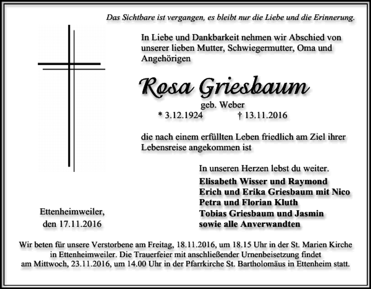 <p>Das Sichtbare ist vergangen, es bleibt nur die Liebe und die Erinnerung.</p><p>In Liebe und Dankbarkeit nehmen wir Abschied von<br />unserer lieben Mutter, Schwiegermutter, Oma und<br />Angehörigen</p><p>geb. Weber<br />* 3.12.1924<br />† 13.11.2016<br />die nach einem erfüllten Leben friedlich am Ziel ihrer<br />Lebensreise angekommen ist</p><p>Ettenheimweiler,<br />den 17.11.2016</p><p>In unseren Herzen lebst du weiter.<br />Elisabeth Wisser und Raymond<br />Erich und Erika Griesbaum mit Nico<br />Petra und Florian Kluth<br />Tobias Griesbaum und Jasmin<br />sowie alle Anverwandten</p><p>Wir beten für unsere Verstorbene am Freitag, 18.11.2016, um 18.15 Uhr in der St. Marien Kirche<br />in Ettenheimweiler. Die Trauerfeier mit anschließender Urnenbeisetzung findet<br />am Mittwoch, 23.11.2016, um 14.00 Uhr in der Pfarrkirche St. Bartholomäus in Ettenheim statt.</p>
